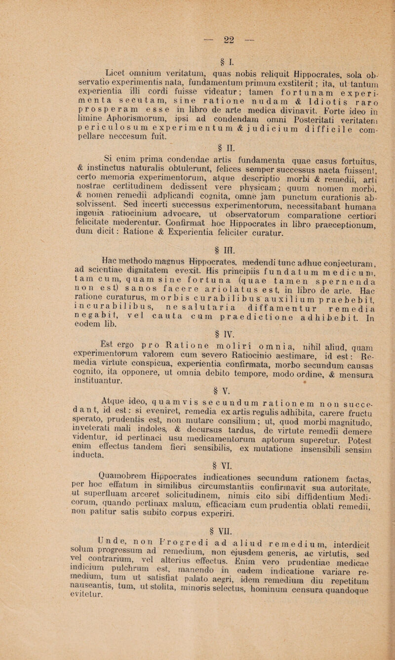 § I. Licet omnium veritatum, quas nobis reliquit Hippocrates, sola ob- servatio experimentis nata, fundamentum primum exstiterit; ita, ubtantum experientia illi cordi fuisse videatur; tarnen fortunam experi- menta seeutam, sine ratione nudam & Idiotis rare prosperam esse in libro de arte medica divinavit. Forte ideo in limine Aphorismorum, ipsi ad condendam omni Posteritati veritatem p ericulosum experimentum & j udicium difficile com- pellare neccesum fui't. § II. Si enim prima condendae artis fundamenta quae casus fortuitus, & instinctus naturalis obtulerunt, felices semper successus nacta fuissent, certo memoria experimentorum, atque descriptio morbi & remedii, arti nostrae eerlit.udinem dedissent vere physicam; quurn nomen morbi, & nomen remedii adplicandi cognita, ornne jam punctum curationis ab- solvissent. Sed incerti successus experimentorum, necessitabant humana Ingenia ratiocinium advocare, ut observatorum comparatione certiori felicitate mederentur. Confirmat hoc Hippocrates in libro praeceptionum, dum dicit: Ratione & Experientia feliciler curatur. § III. Hac methodo magnus Hippocrates, medendi tune adhuc conjecturam, ad scientiae dignitatem evexit. His principiis fun datum me die um' tarn cum, quam sine fortuna (quae tarnen spernenda non est) sanos f apere ario latus e s t, in libro de arte. Hac ratione enraturus, morbis curabilibus auxilium praebebit, incurabilibus, ne salutaria diffamentur remedia negabit, vel cauta cum praedictione adhibebit In eodem lib. § IV. . Est erS0 Pro Ratione moliri omnia, nihil aliud, quam experimentorum valorem cum severo Ratiocinio aestimare, id est: Re¬ media vir tute conspicua, experientia confirmata, morbo secundum causas cognito, ita opponere, ut omnia debito tempore, modo ordine, & mensura mstituantur. § V. Atque ideo, quam vis secundum ratione m non succe- dant, id est: si eveniret, remedia ex artis regulis adhibita, carere fructu sperato, prudentis est, non niutare Consilium; ut, quod morbimagnitudo mvetcrati mali indoles, & decursus tardus, de virtute remedii demere videntur, id pertinaci usu medicamentorum aptorum superetur. Potest enim effectus tandem tieri sensibilis, ex mutatione insensibili sensim mducta. § VI. Quamobrem Hippocrates indicationes secundum rationem factas, per hoc effatum m similibus circumstantiis confirmavit sua autoritate’ ut supertluam arceret solidtudinem, nimis cito sibi diffidentium Medi- coium quando pertinax mal um, efficaciam cumprudentia oblati remedii non patitur satis subito corpus experiri. § VII. Unde, non Frogredi ad aliud remedium, interdicit so um progressum ad remedium, non ejusdem generis, ac virtutis, sed contrarmm, vel alterius effectus. Enim vero prudentiae medicae mdicium pulchrum est, manendo in eadem indicatione variare re- tu.m ut satlsHat palato aegri, idem remedium diu repetitum evitetur 1S' Um’ U s^° ^a’ m^noris selectus, ho min um censura quandoque