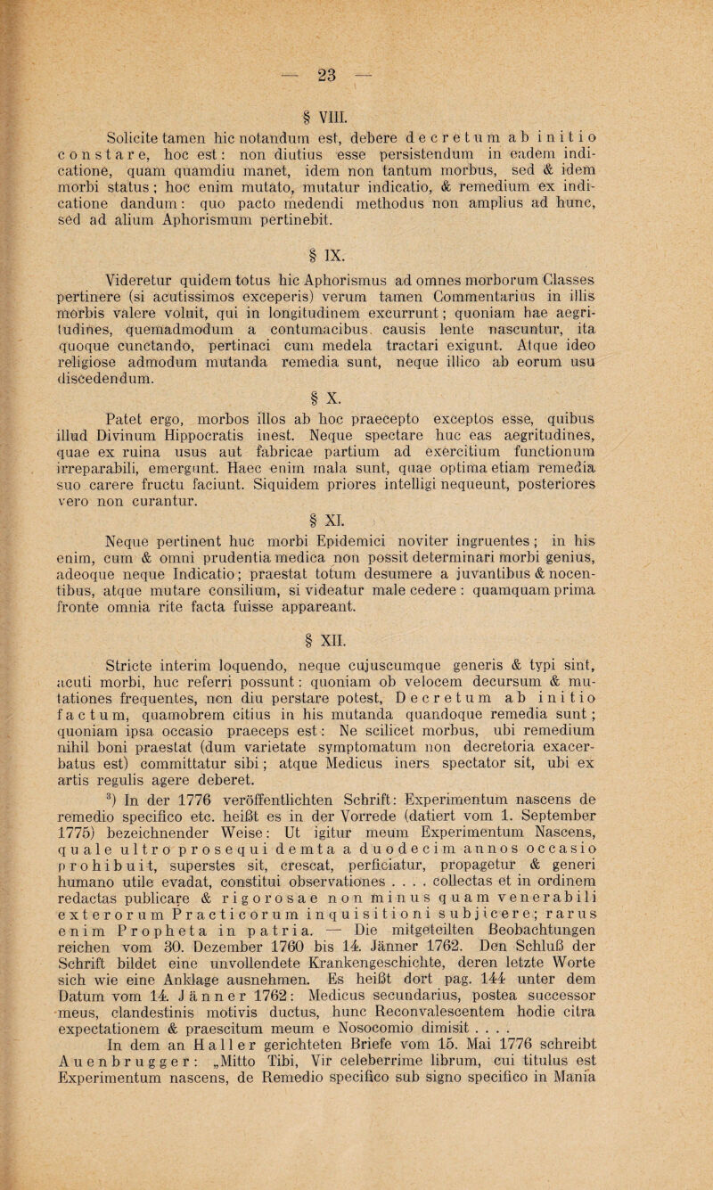 § VIII. Solicite tarnen hic notandum est, debere d e c r e t u m ab i n i t i o constare, hoc est: non diutius esse persistendum in eadem indi- catione, quam quamdiu manet, idem non tantum morbus, sed & idem morbi status ; hoc enim mutato, mutatur indicatio, & remedium ex indi- catione dandum: quo pacto medendi methodus non amplius ad hunc, sed ad alium Aphorismum pertinebit. § IX. Videretur quidem totus hic Aphorismus ad omnes morborum Glasses pertinere (si acutissimos exceperis) verum tarnen Commentarius in illis morbis valere voluit, qui in longitudinem excurrunt; quoniam hae aegri- tudines, quemadinodum a contumacibus. causis lente naseuntur, ita quoque cunctando, pertinaci cum medela tractari exigunt. Atque ideo religiöse admodum mutanda remedia sunt, neque illico ab eorum usu discedendum. § X. Patet ergo, morbos illos ab hoc praecepto exceptos esse, quibus illud Divinum Hippocratis inest. Neque spectare huc eas aegritudines, quae ex ruina usus aut fabricae partium ad exercitium functionum irreparabili, emergunt. Haec enim mala sunt, quae optima etiam remedia suo carere fructu faciunt. Siquidem priores intelligi nequeunt, posteriores vero non curantur. § XI. Neque pertinent huc morbi Epidemici noviter ingruentes ; in hi.s enim, cum & omni prudentia medica non possit determinari morbi genius, adeoque neque Indicatio; praestat totum desumere a juvantibus & nocen- t.ibus, atque mutare consilium, si videatur male cedere : quamquam prima fronte omnia rite facta fuisse appareant. § XII. Stricte interim loquendo, neque cujuscumque generis & typi sint, acuti morbi, huc referri possunt: quoniam ob velocem decursum & mu- tationes frequentes, non diu perstare potest, Deere tum ab initio factum, quatnobrem citius in his mutanda quandoque remedia sunt; quoniam ipsa occasio praeceps est: Ne scilicet morbus, ubi remedium nihil boni praestat (dum varietate symptomatum non decretoria exacer- batus est) committatur sibi; atque Medicus iners spectator sit, ubi ex artis regulis agere deberet. 3) In der 1776 veröffentlichten Schrift: Experimentum nascens de remedio specifico etc. heißt es in der Vorrede (datiert vom 1. September 1775) bezeichnender Weise: Ut igitur meum Experimentum Nascens, quäle ultro prosequi demta a duodecim annos occasio prohibuit, superstes sit, crescat, perflciatur, propagetur & generi humano utile evadat, constitui observationes .... collectas et in ordinem redactas publicare & rigorosae non minus quam venerabili exterorum Pr acticorum inquisitioni subjicere; rarus enim Propheta in patria. — Die mitgeteilten Beobachtungen reichen vom 30. Dezember 1760 bis 14. Jänner 1762. Den Schluß der Schrift bildet eine unvollendete Krankengeschichte, deren letzte Worte sich wie eine Anklage ausnehmen. Es heißt dort pag. 144 unter dem Datum vom 14. Jänner 1762: Medicus secundarius, postea successor meus, clandestinis motivis ductus, hunc Reconvalescentem hodie citra expectationem & praescitum meum e Nosocomio dimisit .... In dem an Haller gerichteten Briefe vom 15. Mai 1776 schreibt Auenbrugger: „Mitto Tibi, Vir celeberrime librum, cui titulus est Experimentum nascens, de Remedio specifico sub signo specifico in Mania