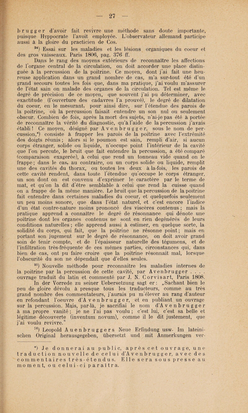 b r u g g e r d’avoir fait revivre une methode saus doute importante, puisque Hyppocrate l’avoit employee. L’observateur allemand participe aussi ä la gloire du practicien de Cos. 24) Essai sur les maladies et les lesions organiques du coeur et des gros vaisseaux. Paris 1806, pag. 376 ff. Dans le rang des moyens exterieurs de reconnaitre les affections de l’organe central de la circulation, on doit accorder une place distin- guee ä la percussion de la poitrine. Ce moyen, dont j’ai fait une heu- reuse application dans un grand nombre de cas, m’a sur-tout ete d’un grand secours toutes les fois que, dans ma pratique, j’aivoulu m’assurer de Fetal sain on malade des Organes de la circulation. Tel est meme le degre de precision de ce moyen, que souvent j’ai pu determiner, avec exactitude (Fouverture des cadavres l’a prouve), le degre de dilatation du coeur, en le mesurant, pour ainsi dire, sur l’etendue des parois de la poitrine, oü la percussion faisait entendre un son nul ou seulement obscur. Combien de fois, apres lamort des sujets, n’ai-jepas ete ä portee de reconnaitre la verite du diagnostic, qu’äl’aide de la percussion j’avais etabli! Ce moyen, designe par Avenbrugger, sous le nom de per¬ cussion,*) consiste ä frapper les parois de la poitrine avec l’extremite des doigts reunis; alors si le poumon est sain, rempli d’air, si aucun corps etranger, solide ou liquide, n’oocupe point l’interieur de la cavite que Fon percute, le bruit que fait entendre la percussion, a ete compare (comparaison exageree), ä celui que rend un tonneau vide quand on le frappe; dans le cas, au conlraire, ou un corps solide ou liquide, remplit une des cavites du thorax, ou toutes les deux ä-la-fois, les parois de cette cavite rendent, dans toute Fetendue qu’occupe le corps etranger, un son dont on est convenu d’exprimer le caractere par le terme de mat, et qu’on la dit d’etre semblable ä celui que rend la cuisse quand on a frappe de la meine maniere. Le bruit que la percussion de la poitrine fait entendre dans certaines maladies du coeur, et quelquefois seulement un peu moins sonore, que dans l’etat naturel, et c’est encore Findice d’un etat contre-nature moins prononce des visceres contenus ; mais la pratique apprend a connaitre le degre de resonnance qui denote une poitrine dont les Organes contenus ne sont en rien degeneres de leurs conditions naturelles ; eile apprend aussi ä estimer, en quelque Sorte, la solidite du corps, qui fait, que la poitrine ne resonne point; mais en portant son jugeinent sur le degre de resonnance, on doit avoir grand soin de tenir compte, et de l’epaisseur naturelle des tegumens, et de Finfiltration tres-frequente de ces memes parties, circonstances qui, dans bien de cas, ont pu faire croire que la poitrine resonnait mal, lorsque Fobscurite du son ne dependait que d’elles seules. 25) Nouvelle methode pour reconnaitre les maladies internes de la poitrine par la percussion de cette cavite, par Avenbrugger . . . . ouvrage traduit du latin et commente par J. N. Gorvisart, Paris 1808. In der Vorrede zu seiner Uebersetzung sagt er: „Sachant bien le peu de gloire devolu ä presque tous les traducteurs, comme au tres grand nombre des commentateurs, j’aurais pu m’elever au rang d’auteur en refondant l’oeuvre d’A venbrugger, et en publiant un ouvrage sur la percussion. Mais, par-lä, je sacrifiai le nom d’A v e n b r u g g e r ä ma propre vanite ; je ne l’ai pas voulu ; c’est lui, c’est sa belle et legitime decouverte (inventum novum), comme il le dit justement, que j’ai voulu revivre.“ ?6) Leopold Auenbruggers Neue Erfindung usw. Im lateini¬ schen Original herausgegeben, übersetzt und mit Anmerkungen ver- *) Je donnerai au public, apres cet ouvrage, une tr aduction nouvelle de celui d’A venbrugger, avec des commentaires tres-etendus. Elle sera sous presse au moment, ou celui-ci paraitra.