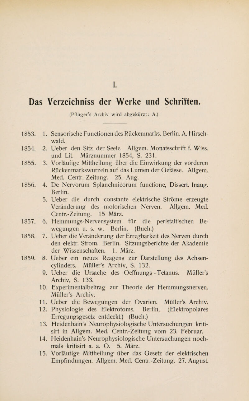 I. Das Verzeichniss der Werke und Schriften. (Pflüger’s Archiv wird abgekürzt: A.) 1853. 1854. 1855. 1856. 1857. 1858. 1859. 1. Sensorische Functionen des Rückenmarks. Berlin. A. Hirsch- wald. 2. Ueber den Sitz der Seele. Allgem. Monatsschrift f. Wiss. und Lit. Märznummer 1854, S. 231. 3. Vorläufige Mittheilung über die Einwirkung der vorderen Rückenmarkswurzeln auf das Lumen der Gefässe. Allgem. Med. Centr.-Zeitung. 25. Aug. 4. De Nervorum Splanchnicorum functione, Dissert. Inaug. Berlin. 5. Ueber die durch constante elektrische Ströme erzeugte Veränderung des motorischen Nerven. Allgem. Med. Centr.-Zeitung. 15 März. 6. Hemmungs-Nervensystem für die peristaltischen Be¬ wegungen u. s. w. Berlin. (Buch.) 7. Ueber die Veränderung der Erregbarkeit des Nerven durch den elektr. Strom. Berlin. Sitzungsberichte der Akademie der Wissenschaften. 1. März. 8. Ueber ein neues Reagens zur Darstellung des Achsen- cylinders. Müller’s Archiv, S. 132. 9. Ueber die Ursache des Oeffnungs-Tetanus. Müller’s Archiv, S. 133. 10. Experimentalbeitrag zur Theorie der Hemmungsnerven. Müller’s Archiv. 11. Ueber die Bewegungen der Ovarien. Müller’s Archiv. 12. Physiologie des Elektrotoms. Berlin. (Elektropolares Erregungsgesetz entdeckt.) (Buch.) 13. Heidenhain’s Neurophysiologische Untersuchungen kriti- sirt in Allgem. Med. Centr.-Zeitung vom 23. Februar. 14. Heidenhain’s Neurophysiologische Untersuchungen noch¬ mals kritisirt a. a. O. 5. März. 15. Vorläufige Mittheilung über das Gesetz der elektrischen Empfindungen. Allgem. Med. Centr.-Zeitung. 27. August.