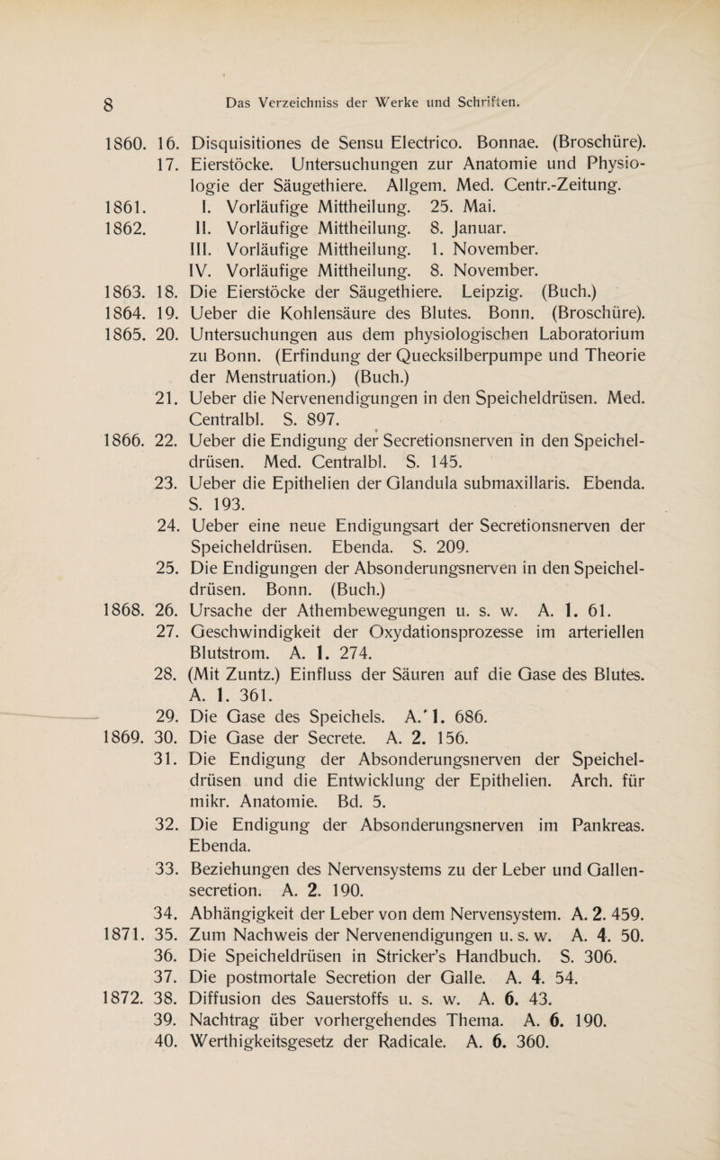 1860. 16. 17. 1861. 1862. 1863. 18. 1864. 19. 1865. 20. 21. 1866. 22. 23. 24. 25. 1868. 26. 27. 28. 29. 1869. 30. 31. 32. 33. 34. 1871. 35. 36. 37. 1872. 38. 39. 40. Disquisitiones de Sensu Electrico. Bonnae. (Broschüre). Eierstöcke. Untersuchungen zur Anatomie und Physio¬ logie der Säugethiere. Allgem. Med. Centr.-Zeitung, I. Vorläufige Mittheilung. 25. Mai. II. Vorläufige Mittheilung. 8. Januar. III. Vorläufige Mittheilung. 1. November. IV. Vorläufige Mittheilung. 8. November. Die Eierstöcke der Säugethiere. Leipzig. (Buch.) Ueber die Kohlensäure des Blutes. Bonn. (Broschüre). Untersuchungen aus dem physiologischen Laboratorium zu Bonn. (Erfindung der Quecksilberpumpe und Theorie der Menstruation.) (Buch.) Ueber die Nervenendigungen in den Speicheldrüsen. Med. Centralbl. S. 897. Ueber die Endigung der Secretionsnerven in den Speichel¬ drüsen. Med. Centralbl. S. 145. Ueber die Epithelien der Glandula submaxillaris. Ebenda. S. 193. Ueber eine neue Endigungsart der Secretionsnerven der Speicheldrüsen. Ebenda. S. 209. Die Endigungen der Absonderungsnerven in den Speichel¬ drüsen. Bonn. (Buch.) Ursache der Athembewegungen u. s. w. A. 1. 61. Geschwindigkeit der Oxydationsprozesse im arteriellen Blutstrom. A. 1. 274. (Mit Zuntz.) Einfluss der Säuren auf die Gase des Blutes. A. 1. 361. Die Gase des Speichels. A/1. 686. Die Gase der Secrete. A. 2. 156. Die Endigung der Absonderungsnerven der Speichel¬ drüsen und die Entwicklung der Epithelien. Arch. für mikr. Anatomie. Bd. 5. Die Endigung der Absonderungsnerven im Pankreas. Ebenda. Beziehungen des Nervensystems zu der Leber und Gallen- secretion. A. 2. 190. Abhängigkeit der Leber von dem Nervensystem. A. 2. 459. Zum Nachweis der Nervenendigungen u. s. w. A. 4. 50. Die Speicheldrüsen in Stricker’s Handbuch. S. 306. Die postmortale Secretion der Galle. A. 4. 54. Diffusion des Sauerstoffs u. s. w. A. 6. 43. Nachtrag über vorhergehendes Thema. A. 6. 190. Werthigkeitsgesetz der Radicale. A. 6. 360.