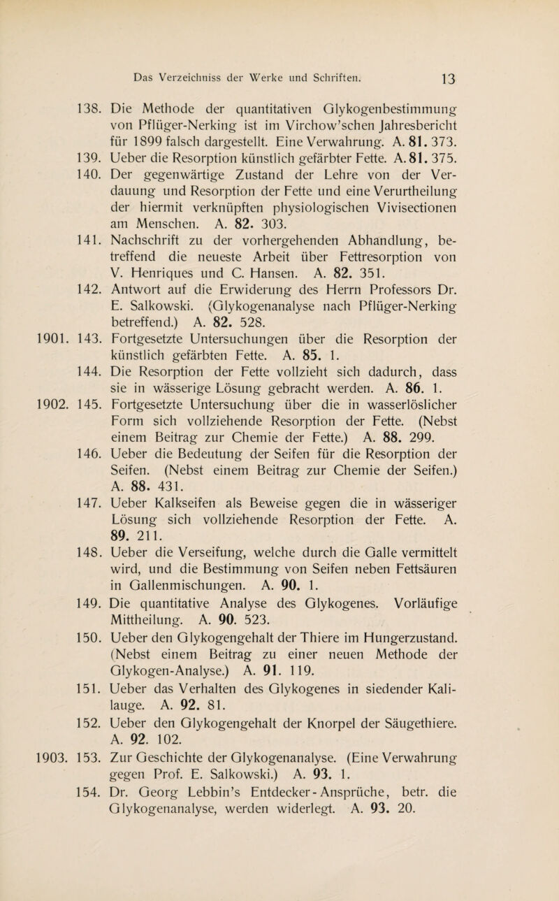 138. 139. 140. 141. 142. 1901. 143. 144. 1902. 145. 146. 147. 148. 149. 150. 151. 152. 1903. 153. 154. Die Methode der quantitativen Glykogenbestimmung von Pflüger-Nerking ist im Virchow’schen Jahresbericht für 1899 falsch dargestellt. Eine Verwahrung. A. 81.373. Ueber die Resorption künstlich gefärbter Fette. A. 81. 375. Der gegenwärtige Zustand der Lehre von der Ver¬ dauung und Resorption der Fette und eine Verurtheilung der hiermit verknüpften physiologischen Vivisectionen am Menschen. A. 82. 303. Nachschrift zu der vorhergehenden Abhandlung, be¬ treffend die neueste Arbeit über Fettresorption von V. Henriques und C. Hansen. A. 82. 351. Antwort auf die Erwiderung des Herrn Professors Dr. E. Salkowski. (Glykogenanalyse nach Pflüger-Nerking betreffend.) A. 82. 528. Fortgesetzte Untersuchungen über die Resorption der künstlich gefärbten Fette. A. 85. 1. Die Resorption der Fette vollzieht sich dadurch, dass sie in wässerige Lösung gebracht werden. A. 86. 1. Fortgesetzte Untersuchung über die in wasserlöslicher Form sich vollziehende Resorption der Fette. (Nebst einem Beitrag zur Chemie der Fette.) A. 88. 299. Ueber die Bedeutung der Seifen für die Resorption der Seifen. (Nebst einem Beitrag zur Chemie der Seifen.) A. 88. 431. Ueber Kalkseifen als Beweise gegen die in wässeriger Lösung sich vollziehende Resorption der Fette. A. 89. 211. Ueber die Verseifung, welche durch die Galle vermittelt wird, und die Bestimmung von Seifen neben Fettsäuren in Gallenmischungen. A. 90. 1. Die quantitative Analyse des Glykogenes. Vorläufige Mittheilung. A. 90. 523. Ueber den Glykogengehalt der Thiere im Hungerzustand. (Nebst einem Beitrag zu einer neuen Methode der Glykogen-Analyse.) A. 91. 119. Ueber das Verhalten des Glykogenes in siedender Kali¬ lauge. A. 92. 81. Ueber den Glykogengehalt der Knorpel der Säugethiere. A. 92. 102. Zur Geschichte der Glykogenanalyse. (Eine Verwahrung gegen Prof. E. Salkowski.) A. 93. 1. Dr. Georg Lebbin’s Entdecker-Ansprüche, betr. die Glykogenanalyse, werden widerlegt. A. 93. 20.