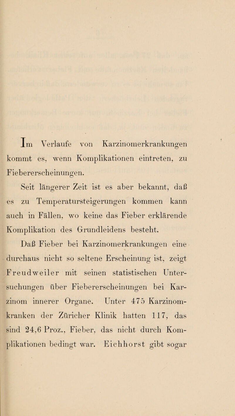 / Xm Verlaufe von Karzinomerkrankungen kommt es, wenn Komplikationen eintreten, zu Fiebererscheinungen. Seit längerer Zeit ist es aber bekannt, daß es zu Temperatursteigerungen kommen kann auch in Fällen, wo keine das Fieber erklärende Komplikation des Grundleidens besteht. DaJß Fieber bei Karzinomerkrankungen eine durchaus nicht so seltene Erscheinung ist, zeigt Freudweiler mit seinen statistischen Unter¬ suchungen über Fiebererscheinungen bei Kar¬ zinom innerer Organe. Unter 475 Karzinom¬ kranken der Züricher Klinik hatten 117, das sind 24,6 Proz., Fieber, das nicht durch Kom¬ plikationen bedingt war. Eichhorst gibt sogar