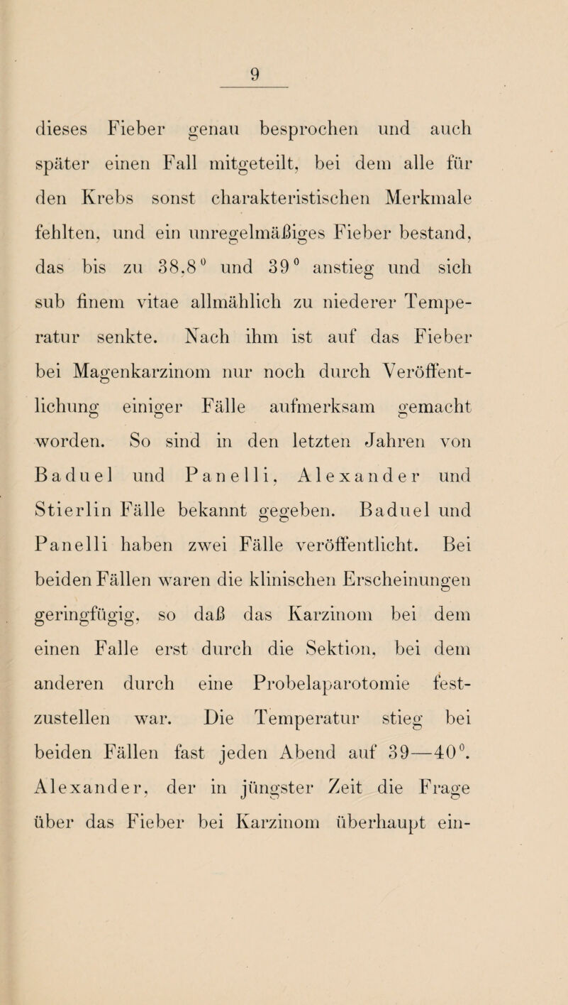 dieses Fieber genau besprochen und auch später einen Fall mitgeteilt, bei dem alle für den Krebs sonst charakteristischen Merkmale fehlten, und ein unregelmäßiges Fieber bestand, das bis zu 38,8° und 39° anstieg und sich sub finem vitae allmählich zu niederer Tempe¬ ratur senkte. Nach ihm ist auf das Fieber bei Magenkarzinom nur noch durch Veröffent¬ lichung einiger Fälle aufmerksam gemacht worden. So sind in den letzten Jahren von B a d u e 1 und Panelli, Alexander und Stierlin Fälle bekannt gegeben. Baduel und Panelli haben zwei Fälle veröffentlicht. Bei beiden Fällen waren die klinischen Erscheinungen geringfügig, so daß das Karzinom bei dem einen Falle erst durch die Sektion, bei dem anderen durch eine Probelaparotomie fest¬ zustellen war. Die Temperatur stieg bei beiden Fällen fast jeden Abend auf 39—40°. Alexander, der in jüngster Zeit die Frage über das Fieber bei Karzinom überhaupt ein-