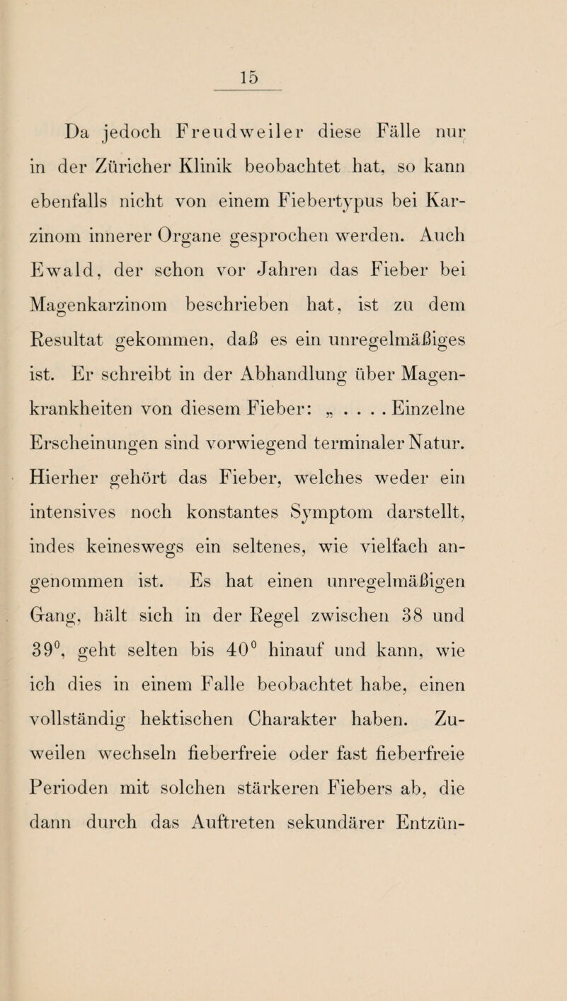 Da jedoch Freud weil er diese Fälle nur in der Züricher Klinik beobachtet hat, so kann ebenfalls nicht von einem Fiebertypus bei Kar¬ zinom innerer Organe gesprochen werden. Auch Ewald, der schon vor Jahren das Fieber bei Magenkarzinom beschrieben hat, ist zu dem Resultat gekommen, daß es ein unregelmäßiges ist. Er schreibt in der Abhandlung über Magen¬ krankheiten von diesem Fieber: „ . . . .Einzelne Erscheinungen sind vorwiegend terminaler Natur. Hierher gehört das Fieber, welches weder ein intensives noch konstantes Symptom darstellt, indes keineswegs ein seltenes, wie vielfach an¬ genommen ist. Es hat einen unregelmäßigen Ö c O Gang, hält sich in der Regel zwischen 38 und 39°, geht selten bis 40° hinauf und kann, wie ich dies in einem Falle beobachtet habe, einen vollständig hektischen Charakter haben. Zu¬ weilen wechseln fieberfreie oder fast fieberfreie Perioden mit solchen stärkeren Fiebers ab, die dann durch das Auftreten sekundärer Entzün-