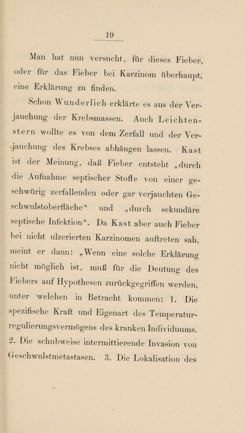 Man hat nun versucht, für dieses Fieber, oder für das Fieber bei Karzinom überhaupt, eine Erklärung zu finden. Schon Wunderlich erklärte es aus der Ver¬ jauchung der Krebsmassen. Auch Leichten- stern wollte es von dem Zerfall und der Ver¬ jauchung des Krebses abhängen lassen. Käst ist der Meinung, daß Fieber entsteht „durch die Aufnahme septischer Stoffe von einer o-e- schwürig zerfallenden oder gar verjauchten Ge¬ schwulstoberfläche“ und „durch sekundäre septische Infektion“. Da Käst aber auch Fieber bei nicht ulzerierten Karzinomen auftreten sah. meint er dann: „Wenn eine solche Erklärung nicht möglich ist, muß für die Deutung des O I iebers auf Hypothesen zurückgegriffen werden, unter welchen in Betracht kommen: 1. Die spezifische Kraft und Eigenart des Temperatur- regulierungsvermögens des kranken Individuums. -• Die schubweise intermittierende Invasion von Geschwulstmetastasen. ,3. Die Lokalisation des