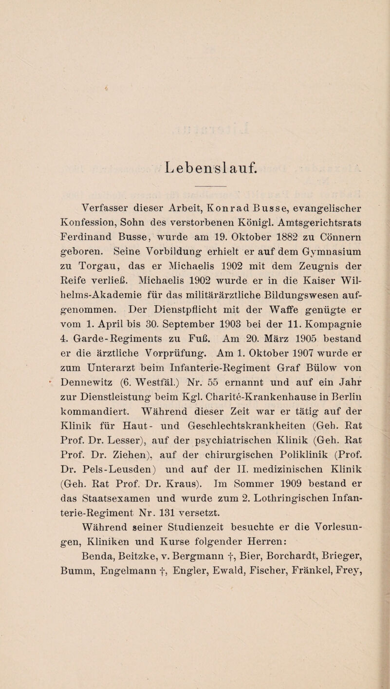 Lebenslauf. Verfasser dieser Arbeit, Konrad Busse, evangelischer Konfession, Sohn des verstorbenen Königl. Amtsgerichtsrats Ferdinand Busse, wurde am 19. Oktober 1882 zu Cönnern geboren. Seine Vorbildung erhielt er auf dem Gymnasium zu Torgau, das er Michaelis 1902 mit dem Zeugnis der Reife verließ. Michaelis 1902 wurde er in die Kaiser Wil¬ helms-Akademie für das militärärztliche Bildungswesen auf¬ genommen. Der Dienstpflicht mit der Waffe genügte er vom 1. April bis 30. September 1903 bei der 11. Kompagnie 4. Garde-Regiments zu Fuß. Am 20. März 1905 bestand er die ärztliche Vorprüfung. Am 1. Oktober 1907 wurde er zum Unterarzt beim Infanterie-Regiment Graf Bülow von *' Dennewitz (6. Westfäl.) Nr. 55 ernannt und auf ein Jahr zur Dienstleistung beim Kgl. Charite-Krankenhause in Berlin kommandiert. Während dieser Zeit war er tätig auf der Klinik für Haut- und Geschlechtskrankheiten (Geh. Rat Prof. Dr. Lesser), auf der psychiatrischen Klinik (Geh. Rat Prof. Dr. Ziehen), auf der chirurgischen Poliklinik (Prof. Dr. Pels-Leusden) und auf der II. medizinischen Klinik (Geh. Rat Prof. Dr. Kraus). Im Sommer 1909 bestand er das Staatsexamen und wurde zum 2. Lothringischen Infan¬ terie-Regiment Nr. 131 versetzt. Während seiner Studienzeit besuchte er die Vorlesun¬ gen, Kliniken und Kurse folgender Herren: Benda, Beitzke, v. Bergmann f, Bier, Borchardt, Brieger, Bumm, Engelmann f, Engler, Ewald, Fischer, Fränkel, Frey,