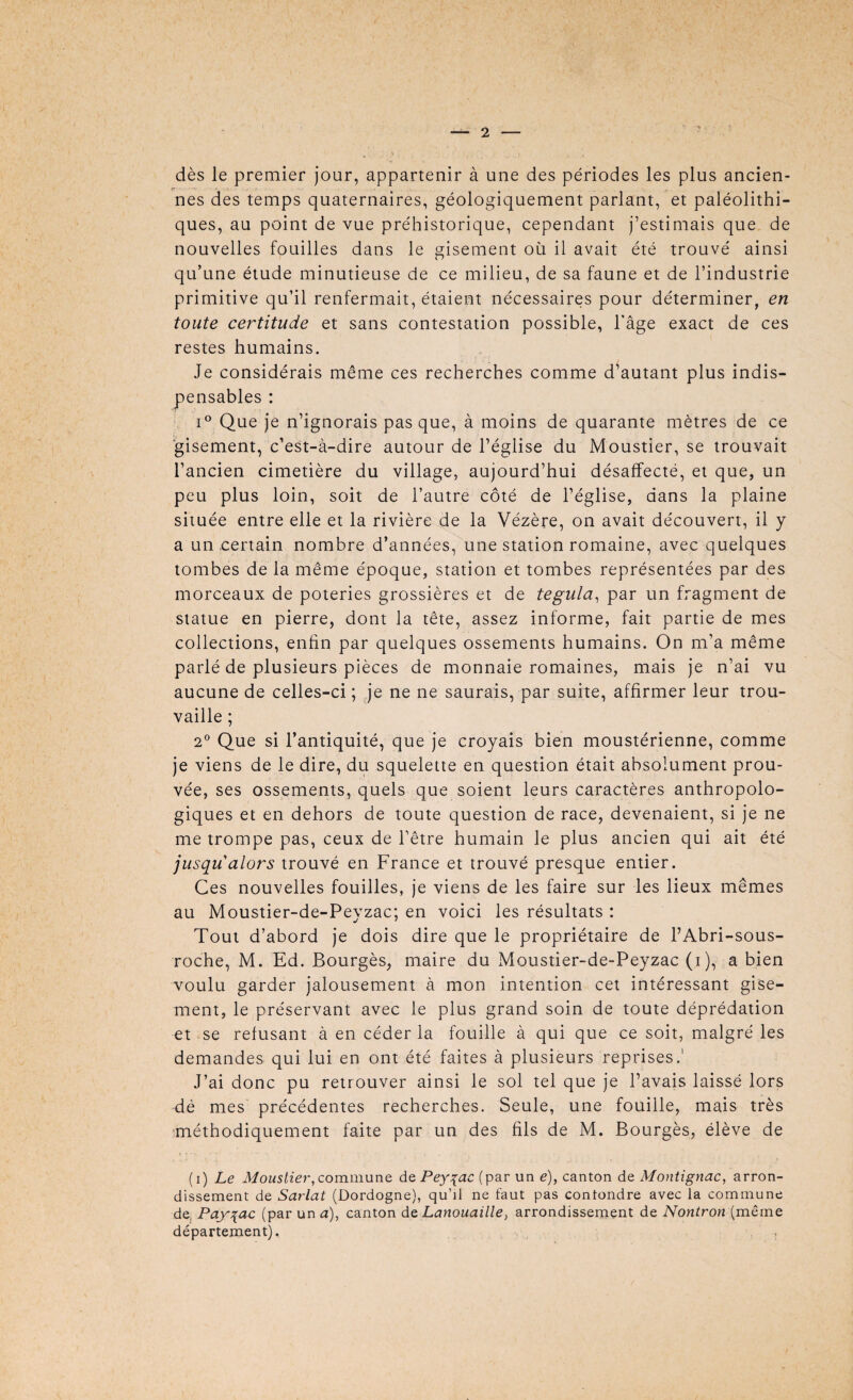 dès le premier jour, appartenir à une des périodes les plus ancien- . , .1 nés des temps quaternaires, géologiquement parlant, et paléolithi¬ ques, au point de vue préhistorique, cependant j’estimais que de nouvelles fouilles dans le gisement où il avait été trouvé ainsi qu’une étude minutieuse de ce milieu, de sa faune et de l’industrie primitive qu’il renfermait, étaient nécessaires pour déterminer, en toute certitude et sans contestation possible, l’âge exact de ces restes humains. Je considérais même ces recherches comme d’autant plus indis¬ pensables : i° Que je n’ignorais pas que, à moins de quarante mètres de ce gisement, c’est-à-dire autour de l’église du Moustier, se trouvait l’ancien cimetière du village, aujourd’hui désaffecté, et que, un peu plus loin, soit de l’autre côté de l’église, dans la plaine située entre elle et la rivière de la Vézère, on avait découvert, il y a un certain nombre d’années, une station romaine, avec quelques tombes de la même époque, station et tombes représentées par des morceaux de poteries grossières et de tegula, par un fragment de statue en pierre, dont la tête, assez informe, fait partie de mes collections, enfin par quelques ossements humains. On m’a même parlé de plusieurs pièces de monnaie romaines, mais je n’ai vu aucune de celles-ci; je ne ne saurais, par suite, affirmer leur trou¬ vaille ; 2° Que si l’antiquité, que je croyais bien moustérienne, comme je viens de le dire, du squelette en question était absolument prou¬ vée, ses ossements, quels que soient leurs caractères anthropolo¬ giques et en dehors de toute question de race, devenaient, si je ne me trompe pas, ceux de l’être humain le plus ancien qui ait été jusqu'alors trouvé en France et trouvé presque entier. Ces nouvelles fouilles, je viens de les faire sur les lieux mêmes au Moustier-de-Peyzac; en voici les résultats : Tout d’abord je dois dire que le propriétaire de l’Abri-sous- roche, M. Ed. Bourgès, maire du Moustier-de-Peyzac (i), a bien voulu garder jalousement à mon intention cet intéressant gise¬ ment, le préservant avec le plus grand soin de toute déprédation et se refusant à en céder la fouille à qui que ce soit, malgré les demandes qui lui en ont été faites à plusieurs reprises.' J’ai donc pu retrouver ainsi le sol tel que je l’avais laissé lors dé mes précédentes recherches. Seule, une fouille, mais très méthodiquement faite par un des fils de M. Bourgès, élève de (i) Le Moustier,commune de Peyçac (par un e), canton de Montignac, arron¬ dissement de Sarlat (Dordogne), qu’il ne faut pas contondre avec la commune de, Pay\ac (par un a), canton de Lanouaille, arrondissement de Nontron (même département), ,