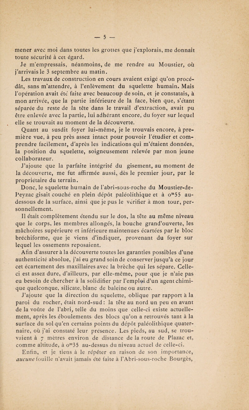 mener avec moi dans toutes les grottes que j’explorais, me donnait toute sécurité à cet égard. Je m’empressais, néanmoins, de me rendre au Moustier, où j'arrivais le 3 septembre au matin. Les travaux de construction en cours avaient exigé qu’on procé¬ dât, sans m’attendre, à l’enlèvement du squelette humain. Mais l’opération avait été faite avec beaucoup de soin, et je constatais, à mon arrivée, que la partie inférieure de la face, bien que, s’étant séparée du reste de la tête dans le travail d’extraction, avait pu être enlevée avec la partie, lui adhérant encore, du foyer sur lequel elle se trouvait au moment de la découverte. Quant au susdit foyer lui-même, je le trouvais encore, à pre¬ mière vue, à peu près assez intact pour pouvoir l’étudier et com¬ prendre facilement, d’après les indications qui m’étaient données, la position du squelette, soigneusement relevée par mon jeune collaborateur. J’ajoute que la parfaite intégrité du gisement, au moment de la découverte, me fut affirmée aussi, dès le premier jour, par le propriétaire du terrain. Donc, le squelette humain de l’abri-sous-roche du Moustier-de- Peyzac gisait couché en plein dépôt paléolithique et à om55 au- dessous de la surface, ainsi que je pus le vérifier à mon tour, per¬ sonnellement. Il était complètement étendu sur le dos, la tête au même niveau que le corps, les membres allongés, la bouche grand’ouverte, les mâchoires supérieure et inférieure maintenues écartées par le bloc bréchiforme, que je viens d’indiquer, provenant du foyer sur lequel les ossements reposaient. Afin d’assurer à la découverte toutes les garanties possibles d’une authenticité absolue, j’ai eu grand soin de conserver jusqu’à ce jour cet écartement des maxillaires avec la brèche qui les sépare. Celle- ci est assez dure, d’ailleurs, par elle-même, pour que je n’aie pas eu besoin de chercher à la solidifier par l’emploi d’un agent chimi¬ que quelconque, silicate, blanc de baleine ou autre. J’ajoute que la direction du squelette, oblique par rapport à la paroi du rocher, était nord-sud : la tête au nord un peu en avant de la voûte de l’abri, telle du moins que celle-ci existe actuelle¬ ment, après les éboulements des blocs qu’on a retrouvés tant à la surface du sol qu’en certains points du dépôt paléolithique quater¬ naire, où j’ai constaté leur présence. Les pieds, au sud, se trou¬ vaient à 7 mètres environ de distance de la route de Plazac et, comme altitude, à om35 au-dessus du niveau actuel de celle-ci. Enfin, et je tiens à le répéter en raison de son importance, aucune fouille n’avait jamais été faite à l’Abri-sous-roche Bourgès,