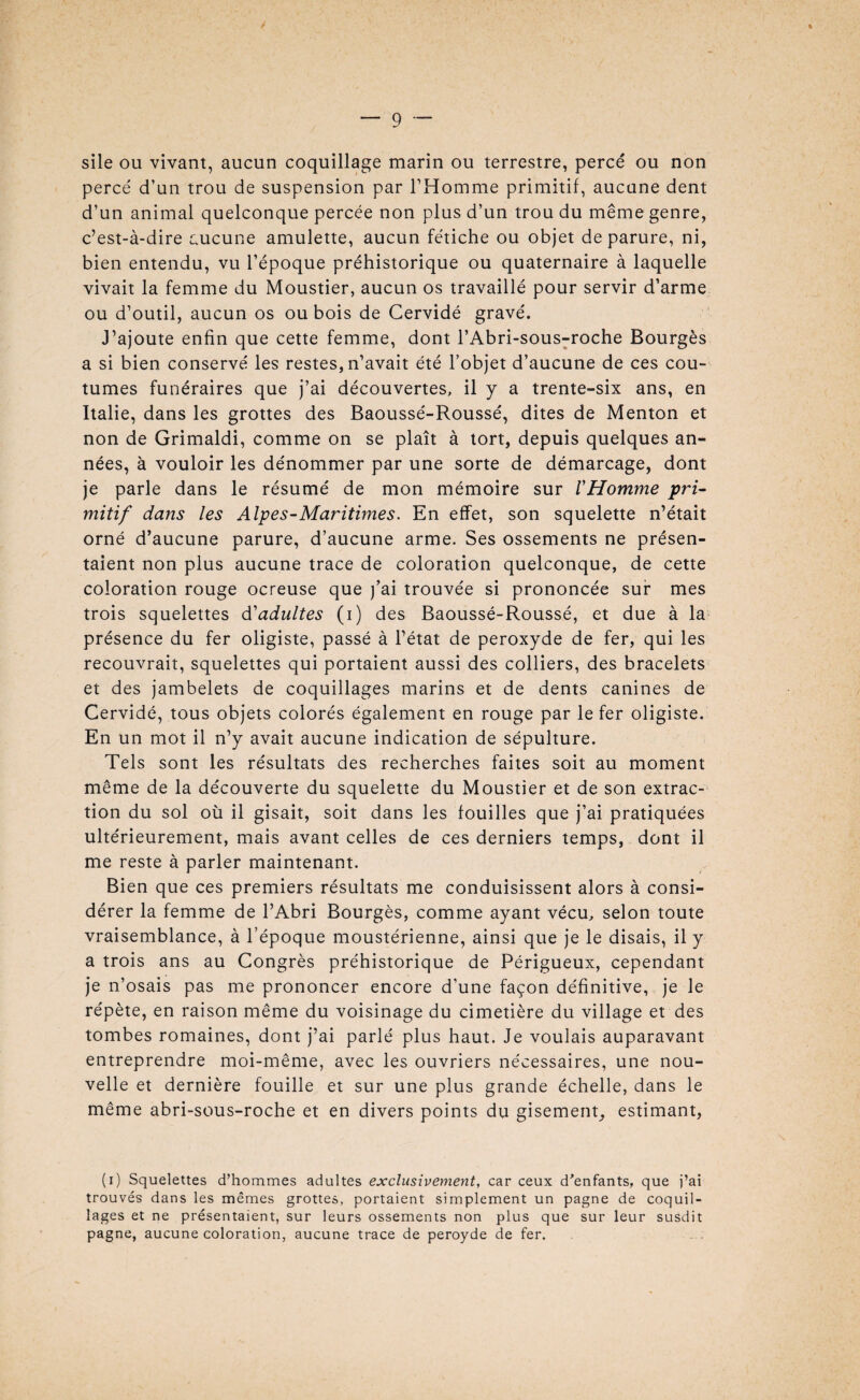 sile ou vivant, aucun coquillage marin ou terrestre, percé ou non percé d’un trou de suspension par l’Homme primitif, aucune dent d’un animal quelconque percée non plus d’un trou du même genre, c’est-à-dire aucune amulette, aucun fétiche ou objet de parure, ni, bien entendu, vu l’époque préhistorique ou quaternaire à laquelle vivait la femme du Moustier, aucun os travaillé pour servir d’arme ou d’outil, aucun os ou bois de Cervidé gravé. J’ajoute enfin que cette femme, dont l’Abri-sous-roche Bourgès a si bien conservé les restes, n’avait été l’objet d’aucune de ces cou¬ tumes funéraires que j’ai découvertes, il y a trente-six ans, en Italie, dans les grottes des Baoussé-Roussé, dites de Menton et non de Grimaldi, comme on se plaît à tort, depuis quelques an¬ nées, à vouloir les dénommer par une sorte de démarcage, dont je parle dans le résumé de mon mémoire sur l'Homme -pri¬ mitif dans les Alpes-Maritimes. En effet, son squelette n’était orné d’aucune parure, d’aucune arme. Ses ossements ne présen¬ taient non plus aucune trace de coloration quelconque, de cette coloration rouge ocreuse que j’ai trouvée si prononcée sur mes trois squelettes d'adultes (i) des Baoussé-Roussé, et due à la présence du fer oligiste, passé à l’état de peroxyde de fer, qui les recouvrait, squelettes qui portaient aussi des colliers, des bracelets et des jambelets de coquillages marins et de dents canines de Cervidé, tous objets colorés également en rouge par le fer oligiste. En un mot il n’y avait aucune indication de sépulture. Tels sont les résultats des recherches faites soit au moment même de la découverte du squelette du Moustier et de son extrac¬ tion du sol où il gisait, soit dans les fouilles que j’ai pratiquées ultérieurement, mais avant celles de ces derniers temps, dont il me reste à parler maintenant. Bien que ces premiers résultats me conduisissent alors à consi¬ dérer la femme de l’Abri Bourgès, comme ayant vécu, selon toute vraisemblance, à l’époque moustérienne, ainsi que je le disais, il y a trois ans au Congrès préhistorique de Périgueux, cependant je n’osais pas me prononcer encore d’une façon définitive, je le répète, en raison même du voisinage du cimetière du village et des tombes romaines, dont j’ai parlé plus haut. Je voulais auparavant entreprendre moi-même, avec les ouvriers nécessaires, une nou¬ velle et dernière fouille et sur une plus grande échelle, dans le même abri-sous-roche et en divers points du gisement, estimant, (i) Squelettes d’hommes adultes exclusivement, car ceux d’enfants, que j’ai trouvés dans les mêmes grottes, portaient simplement un pagne de coquil¬ lages et ne présentaient, sur leurs ossements non plus que sur leur susdit pagne, aucune coloration, aucune trace de peroyde de fer.