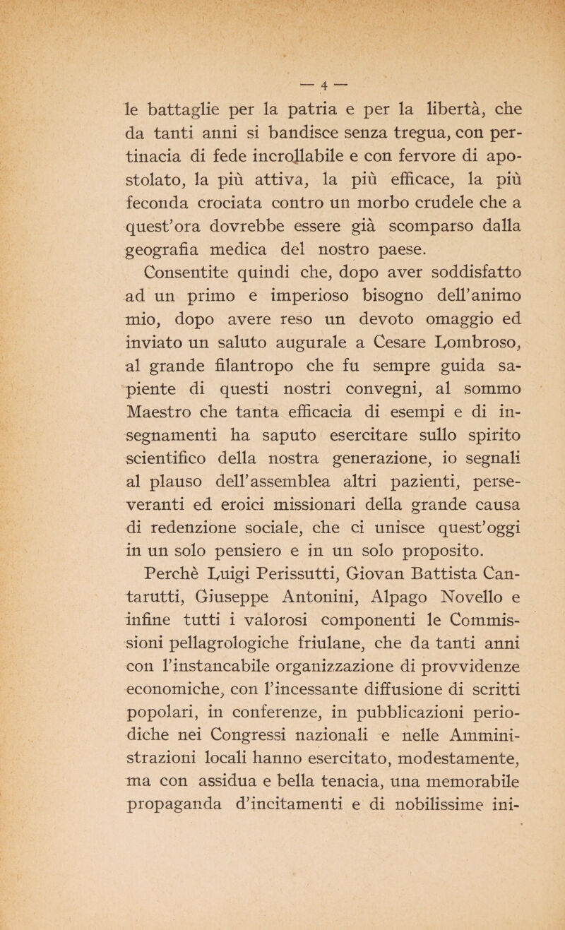 le battaglie per la patria e per la libertà, che da tanti anni si bandisce senza tregua, con per¬ tinacia di fede incrollabile e con fervore di apo¬ stolato, la più attiva, la più efficace, la più feconda crociata contro un morbo crudele che a quest’ora dovrebbe essere già scomparso dalla geografia medica del nostro paese. Consentite quindi che, dopo aver soddisfatto ad un primo e imperioso bisogno dell’animo mio, dopo avere reso un devoto omaggio ed inviato un saluto augurale a Cesare Lombroso, al grande filantropo che fu sempre guida sa¬ piente di questi nostri convegni, al sommo Maestro che tanta efficacia di esempi e di in¬ segnamenti ha saputo esercitare sullo spirito scientifico della nostra generazione, io segnali al plauso dell’assemblea altri pazienti, perse¬ veranti ed eroici missionari della grande causa di redenzione sociale, che ci unisce quest’oggi in un solo pensiero e in un solo proposito. Perchè Luigi Perissutti, Giovan Battista Can- tarutti, Giuseppe Antonini, Alpago Novello e infine tutti i valorosi componenti le Commis¬ sioni pellagrologiche friulane, che da tanti anni con l’instancabile organizzazione di provvidenze economiche, con l’incessante diffusione di scritti popolari, in conferenze, in pubblicazioni perio¬ diche nei Congressi nazionali e nelle Ammini¬ strazioni locali hanno esercitato, modestamente, ma con assidua e bella tenacia, una memorabile propaganda d’incitamenti e di nobilissime ini-