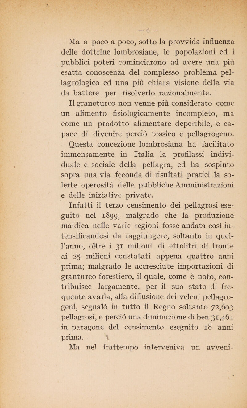 Ma a poco a poco, sotto la provvida influenza delle dottrine lombrosiane, le popolazioni ed i pubblici poteri cominciarono ad avere una più esatta conoscenza del complesso problema pel- lagrologico ed una più chiara visione della via da battere per risolverlo razionalmente. Il granoturco non venne più considerato come un alimento fisiologicamente incompleto, ma come un prodotto alimentare deperibile, e ca¬ pace di divenire perciò tossico e pellagrogeno. Questa concezione lombrosiana ha facilitato immensamente in Italia la profilassi indivi¬ duale e sociale della pellagra, ed ha sospinto sopra una via feconda di risultati pratici la so¬ lerte operosità delle pubbliche Amministrazioni e delle iniziative private. Infatti il terzo censimento dei pellagrosi ese¬ guito nel 1899, malgrado che la produzione maidica nelle varie regioni fosse andata così in¬ tensificandosi da raggiungere, soltanto in quél- ranno, oltre i 31 milioni di ettolitri di fronte ai 25 milioni constatati appena quattro anni prima; malgrado le accresciute importazioni di granturco forestiero, il quale, come è noto, con¬ tribuisce largamente, per il suo stato di fre¬ quente avarìa, alla diffusione dei veleni pellagro- geni, segnalò in tutto il Regno soltanto 72,603 pellagrosi, e perciò una diminuzione di ben 31,464 in paragone del censimento eseguito 18 anni prima. \ Ma nel frattempo interveniva un avveni-