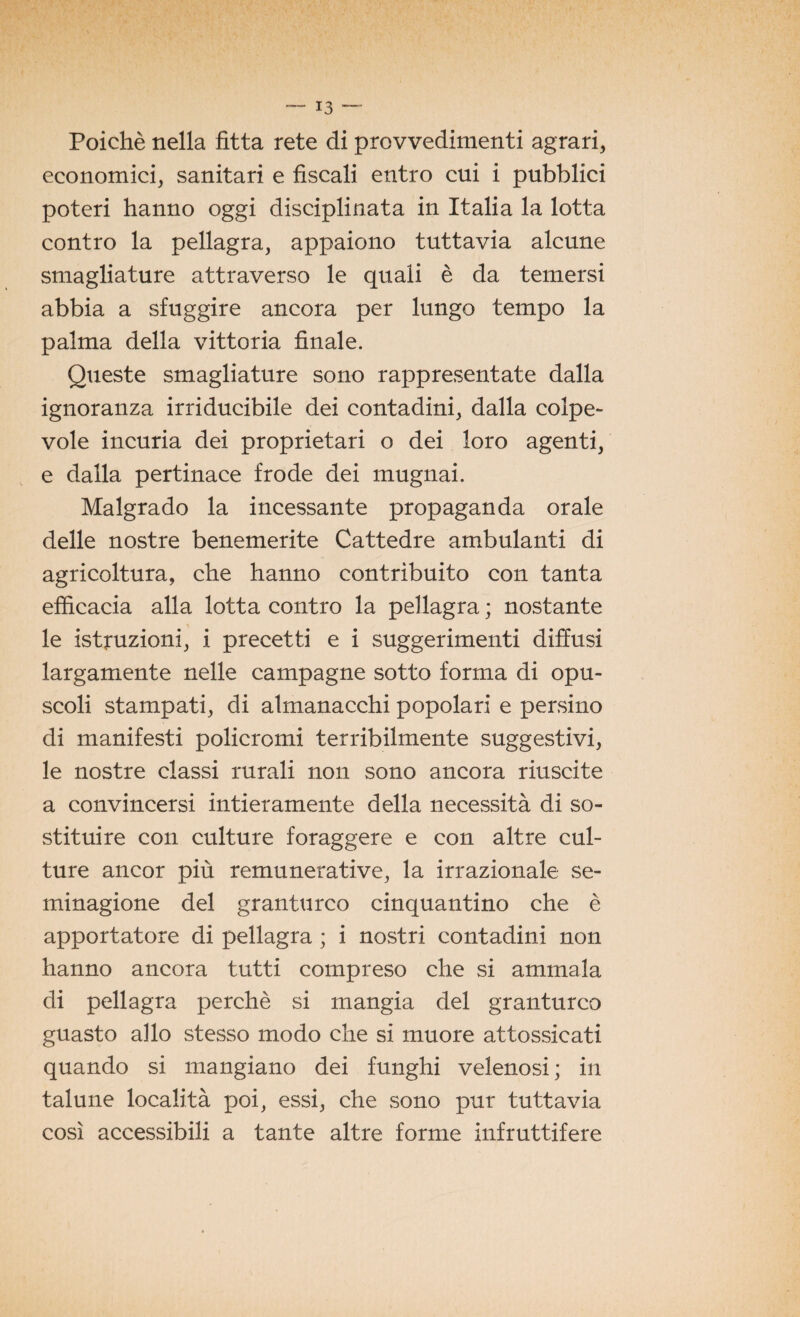 Poiché nella fitta rete di provvedimenti agrari, economici, sanitari e fiscali entro cui i pubblici poteri hanno oggi disciplinata in Italia la lotta contro la pellagra, appaiono tuttavia alcune smagliature attraverso le quali è da temersi abbia a sfuggire ancora per lungo tempo la palma della vittoria finale. Queste smagliature sono rappresentate dalla ignoranza irriducibile dei contadini, dalla colpe¬ vole incuria dei proprietari o dei loro agenti, e dalla pertinace frode dei mugnai. Malgrado la incessante propaganda orale delle nostre benemerite Cattedre ambulanti di agricoltura, che hanno contribuito con tanta efficacia alla lotta contro la pellagra ; nostante le istruzioni, i precetti e i suggerimenti diffusi largamente nelle campagne sotto forma di opu¬ scoli stampati, di almanacchi popolari e persino di manifesti policromi terribilmente suggestivi, le nostre classi rurali non sono ancora riuscite a convincersi intieramente della necessità di so¬ stituire con culture foraggere e con altre cul¬ ture ancor più remunerative, la irrazionale se¬ minagione del granturco cinquantino che è apportatore di pellagra ; i nostri contadini non hanno ancora tutti compreso che si ammala di pellagra perchè si mangia del granturco guasto allo stesso modo che si muore attossicati quando si mangiano dei funghi velenosi ; in talune località poi, essi, che sono pur tuttavia così accessibili a tante altre forme infruttifere