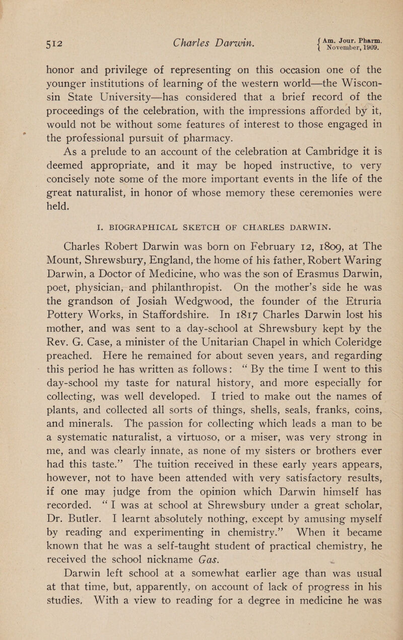 honor and privilege of representing on this occasion one of the younger institutions of learning of the western world—the Wiscon¬ sin State University—has considered that a brief record of the proceedings of the celebration, with the impressions afforded by it, would not be without some features of interest to those engaged in the professional pursuit of pharmacy. As a prelude to an account of the celebration at Cambridge it is deemed appropriate, and it may be hoped instructive, to very concisely note some of the more important events in the life of the great naturalist, in honor of whose memory these ceremonies were held. I. BIOGRAPHICAL SKETCH OF CHARLES DARWIN. Charles Robert Darwin was born on February 12, 1809, at The Mount, Shrewsbury, England, the home of his father, Robert Waring Darwin, a Doctor of Medicine, who was the son of Erasmus Darwin, poet, physician, and philanthropist. On the mother’s side he was the grandson of Josiah Wedgwood, the founder of the Etruria Pottery Works, in Staffordshire. In 1817 Charles Darwin lost his mother, and was sent to a day-school at Shrewsbury kept by the Rev. G. Case, a minister of the Unitarian Chapel in which Coleridge preached. Here he remained for about seven years, and regarding this period he has written as follows: “ By the time I went to this day-school my taste for natural history, and more especially for collecting, was well developed. I tried to make out the names of plants, and collected all sorts of things, shells, seals, franks, coins, and minerals. The passion for collecting which leads a man to be a systematic naturalist, a virtuoso, or a miser, was very strong in me, and was clearly innate, as none of my sisters or brothers ever had this taste.” The tuition received in these early years appears, however, not to have been attended with very satisfactory results, if one may judge from the opinion which Darwin himself has recorded. “ I was at school at Shrewsbury under a great scholar. Dr. Butler. I learnt absolutely nothing, except by amusing myself by reading and experimenting in chemistry.” When it became known that he was a self-taught student of practical chemistry, he received the school nickname Gas. Darwin left school at a somewhat earlier age than was usual at that time, but, apparently, on account of lack of progress in his studies. With a view to reading for a degree in medicine he was