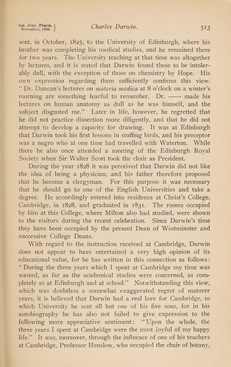 November, 1909. J 513 sent, in October, 1825, to the University of Edinburgh, where his brother was completing his medical studies, and he remained there for two years. The University teaching at that time was altogether by lectures, and it is stated that Darwin found these to be intoler¬ ably dull, with the exception of those on chemistry by Hope. His own expression regarding them sufficiently confirms this view. “ Dr. Duncan’s lectures on materia medica at 8 o’clock on a winter’s morning are something fearful to remember. Dr. - made his lectures on human anatomy as dull as he was himself, and the subject disgusted me.” Later in life, however, he regretted that he did not practice dissection more diligently, and that he did not attempt to develop a capacity for drawing. It was at Edinburgh that Darwin took his first lessons in stuffing birds, and his preceptor was a negro who at one time had travelled with Waterton. While there he also once attended a meeting of the Edinburgh Royal Society when Sir Walter Scott took the chair as President. During the year 1828 it was perceived that Darwin did not like the idea of being a physician, and his father therefore proposed that he become a clergyman. Eor this purpose it was necessary that he should gO’ to one of the English Universities and take a degree. He accordingly entered into residence at Christ’s College, Cambridge, in 1828, and graduated in 1831. The rooms occupied by him at this College, where Milton also had studied, were shown ’ to the visitors during the recent celebration. Since Darwin’s time they have been occupied by the present Dean of Westminster and successive College Deans. With regard to the instruction received at Cambridge, Darwin does not appear to have entertained a very high opinion of its educational value, for he has written in this connection as follows: “ During the three years which I spent at Cambridge my time was wasted, as far as the academical studies were concerned, as com¬ pletely as at Edinburgh and at school.” Notwithstanding this view, which was doubtless a somewhat exaggerated regret of maturer years, it is believed that Darwin had a real love for Cambridge, to which University he sent all but one of his five sons, for in his autobiography he has also not failed to give expression to the following more appreciative sentiment: “ Upon the whole, the three years I spent at Cambridge were the most joyful of my happy life.” It was, moreover, through the influence of one of his teachers at Cambridge, Professor Henslow, who occupied the chair of botany.