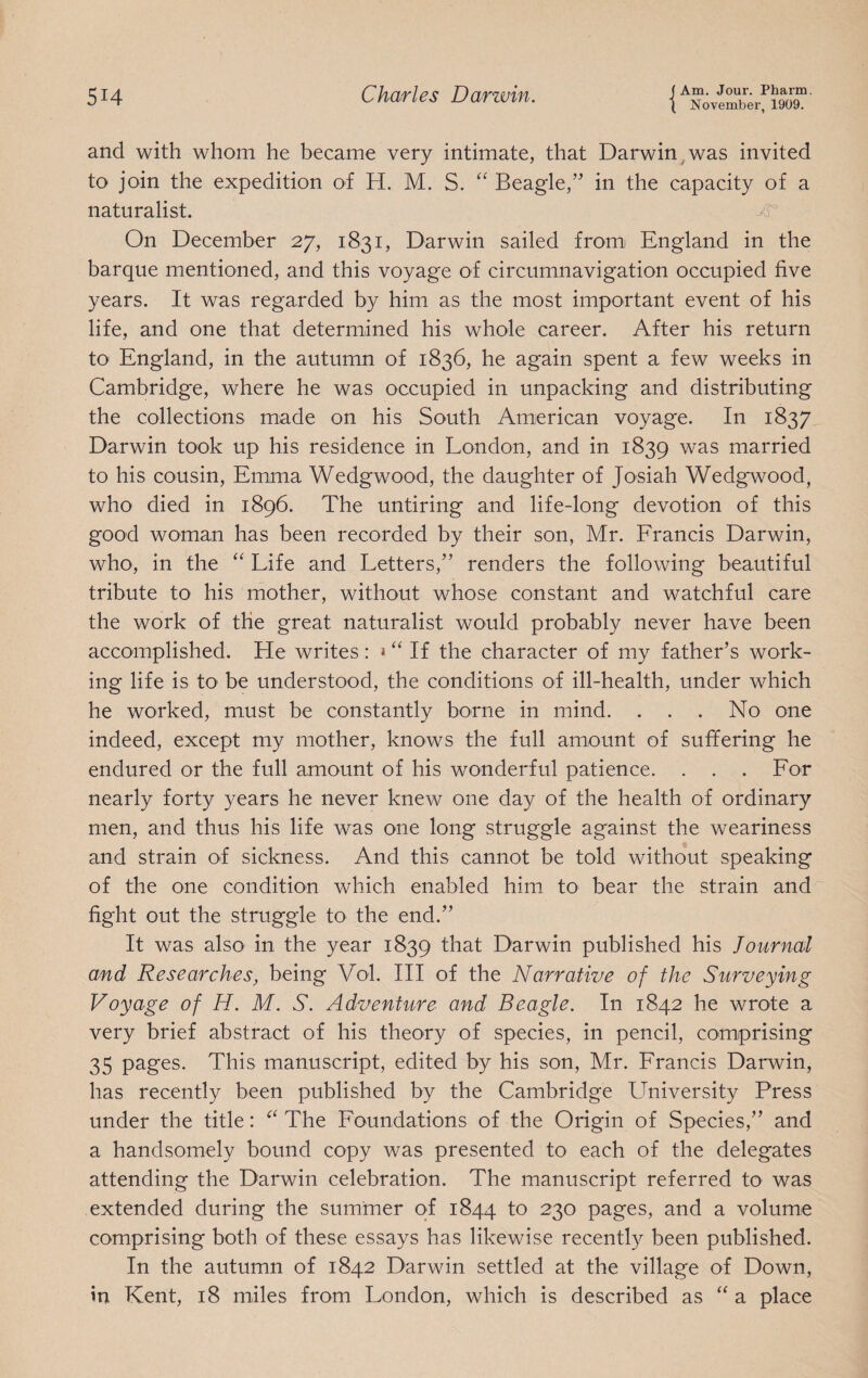 ( November, 1909. and with whom he became very intimate, that Darwin^was invited to join the expedition of H. M. S. “ Beagle,” in the capacity of a naturalist. ^ On December 27, 1831, Darwin sailed fromi England in the barque mentioned, and this voyage of circumnavigation occupied five years. It was regarded by him as the most important event of his life, and one that determined his whole career. After his return to England, in the autumn of 1836, he again spent a few weeks in Cambridge, where he was occupied in unpacking and distributing the collections made on his South American voyage. In 1837 Darwin took up his residence in London, and in 1839 was married to his cousin, Emma Wedgwood, the daughter of Josiah Wedgwood, who died in 1896. The untiring and life-long devotion of this good woman has been recorded by their son, Mr. Francis Darwin, who, in the “ Life and Letters,” renders the following beautiful tribute to his mother, without whose constant and watchful care the work of the great naturalist would probably never have been accomplished. He writes: If the character of my father’s work¬ ing life is tO' be understood, the conditions of ill-health, under which he worked, must be constantly borne in mind. . . . No one indeed, except my mother, knows the full amount of suffering he endured or the full amount of his wonderful patience. . . . For nearly forty years he never knew one day of the health of ordinary men, and thus his life was one long struggle against the weariness and strain of sickness. And this cannot be told without speaking of the one condition which enabled him to bear the strain and fight out the struggle to the end.” It was also in the year 1839 that Darwin published his Journal and Researches, being Vol. Ill of the Narrative of the Surveying Voyage of H. M. S. Adventure and Beagle. In 1842 he wrote a very brief abstract of his theory of species, in pencil, comprising 35 pages. This manuscript, edited by his son, Mr. Francis Darwin, has recently been published by the Cambridge University Press under the title: The Foundations of the Origin of Species,” and a handsomely bound copy was presented to each of the delegates attending the Darwin celebration. The manuscript referred to was extended during the summer of 1844 to 230 pages, and a volume comprising both of these essays has likewise recently been published. In the autumn of 1842 Darwin settled at the village of Down, in Kent, 18 miles from London, which is described as “ a place