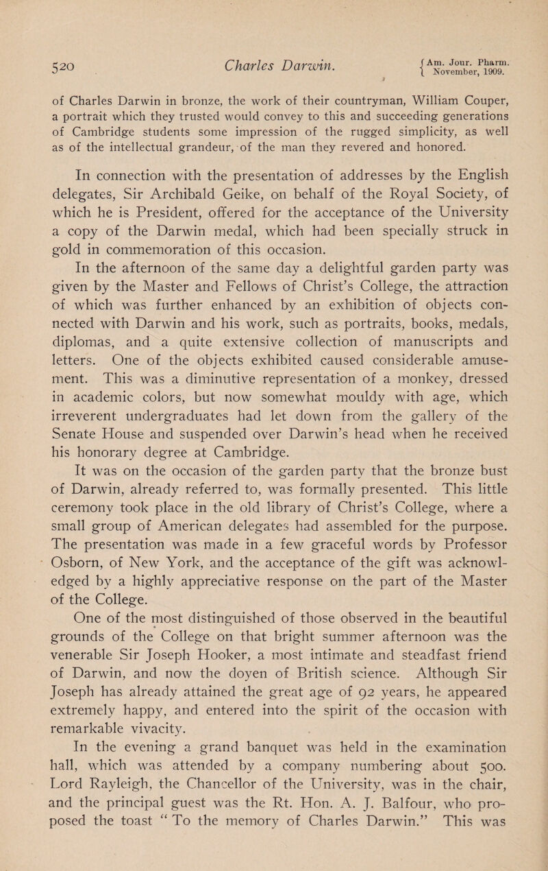 J of Charles Darwin in bronze, the work of their countryman, William Couper, a portrait which they trusted would convey to this and succeeding generations of Cambridge students some impression of the rugged simplicity, as well as of the intellectual grandeur, of the man they revered and honored. In connection with the presentation of addresses by the English delegates, Sir Archibald Geike, on behalf of the Royal Society, of which he is President, offered for the acceptance of the University a copy of the Darwin medal, which had been specially struck in gold in commemoration of this occasion. In the afternoon of the same day a delightful garden party was given by the Master and Fellows of Christ’s College, the attraction of which was further enhanced by an exhibition of objects con¬ nected with Darwin and his work, such as portraits, books, medals, diplomas, and a quite extensive collection of manuscripts and letters. One of the objects exhibited caused considerable amuse¬ ment. This was a diminutive representation of a monkey, dressed in academic colors, but now somewhat mouldy with age, which irreverent undergraduates had let down from the gallery of the Senate House and suspended over Darwin’s head when he received his honorary degree at Cambridge. It was on the occasion of the garden party that the bronze bust of Darwin, already referred to, was formally presented. This little ceremony took place in the old library of Christ’s College, where a small group of American delegates had assembled for the purpose. The presentation was made in a few graceful words by Professor • Osborn, of New York, and the acceptance of the gift was acknowl¬ edged by a highly appreciative response on the part of the Master of the College. One of the most distinguished of those observed in the beautiful grounds of the College on that bright summer afternoon was the venerable Sir Joseph Hooker, a most intimate and steadfast friend of Darwin, and now the doyen of British science. Although Sir Joseph has already attained the great age of 92 years, he appeared extremely happy, and entered into the spirit of the occasion with remarkable vivacity. In the evening a grand banquet was held in the examination hall, which was attended by a company numbering about 500. Lord Rayleigh, the Chancellor of the University, was in the chair, and the principal guest was the Rt. Hon. A. J. Balfour, who pro¬ posed the toast “ To the memory of Charles Darwin.” This was