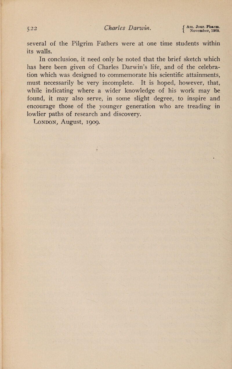 ( November, 1909. several of the Pilgrim Fathers were at one time students within its walls. In conclusion, it need only be noted that the brief sketch which has here been given of Charles Darwin’s life, and of the celebra¬ tion which was designed to commemorate his scientific attainments, must necessarily be very incomplete. It is hoped, however, that, while indicating where a wider knowledge of his work may be found, it may also serve, in some slight degree, to inspire and encourage those of the younger generation who are treading in lowlier paths of research and discovery. London, August, 1909.