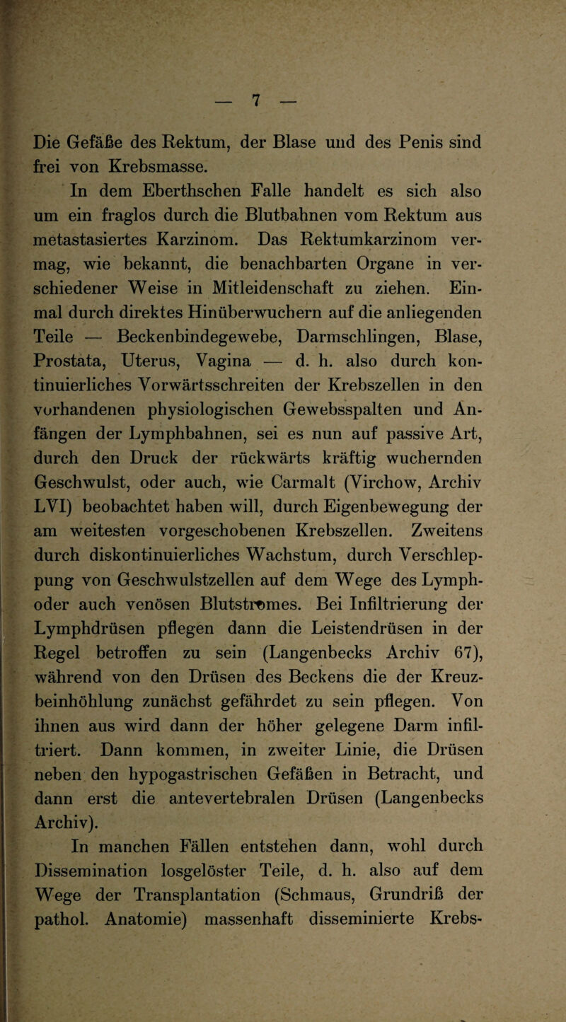 Die Gefäße des Rektum, der Blase und des Penis sind frei von Krebsmasse. In dem Eberthschen Falle handelt es sich also um ein fraglos durch die Blutbahnen vom Rektum aus metastasiertes Karzinom. Das Rektumkarzinom ver¬ mag, wie bekannt, die benachbarten Organe in ver¬ schiedener Weise in Mitleidenschaft zu ziehen. Ein¬ mal durch direktes Hinüberwuchern auf die anliegenden Teile — Beckenbindegewebe, Darmschlingen, Blase, Prostata, Uterus, Vagina — d. h. also durch kon¬ tinuierliches Vorwärtsschreiten der Krebszellen in den vorhandenen physiologischen Gewebsspalten und An¬ fängen der Lymphbahnen, sei es nun auf passive Art, durch den Druck der rückwärts kräftig wuchernden Geschwulst, oder auch, wie Carmalt (Virchow, Archiv LVI) beobachtet haben will, durch Eigenbewegung der am weitesten vorgeschobenen Krebszellen. Zweitens durch diskontinuierliches Wachstum, durch Verschlep¬ pung von Geschwulstzellen auf dem Wege des Lymph- oder auch venösen Blutstromes. Bei Infiltrierung der Lymphdrüsen pflegen dann die Leistendrüsen in der Regel betroffen zu sein (Langenbecks Archiv 67), während von den Drüsen des Beckens die der Kreuz¬ beinhöhlung zunächst gefährdet zu sein pflegen. Von ihnen aus wird dann der höher gelegene Darm infil¬ triert. Dann kommen, in zweiter Linie, die Drüsen neben den hypogastrischen Gefäßen in Betracht, und dann erst die antevertebralen Drüsen (Langenbecks L l - +• *- A  * ”* ' * * f t Archiv). In manchen Fällen entstehen dann, wohl durch Dissemination losgelöster Teile, d. h. also auf dem Wege der Transplantation (Schmaus, Grundriß der pathol. Anatomie) massenhaft disseminierte Krebs-