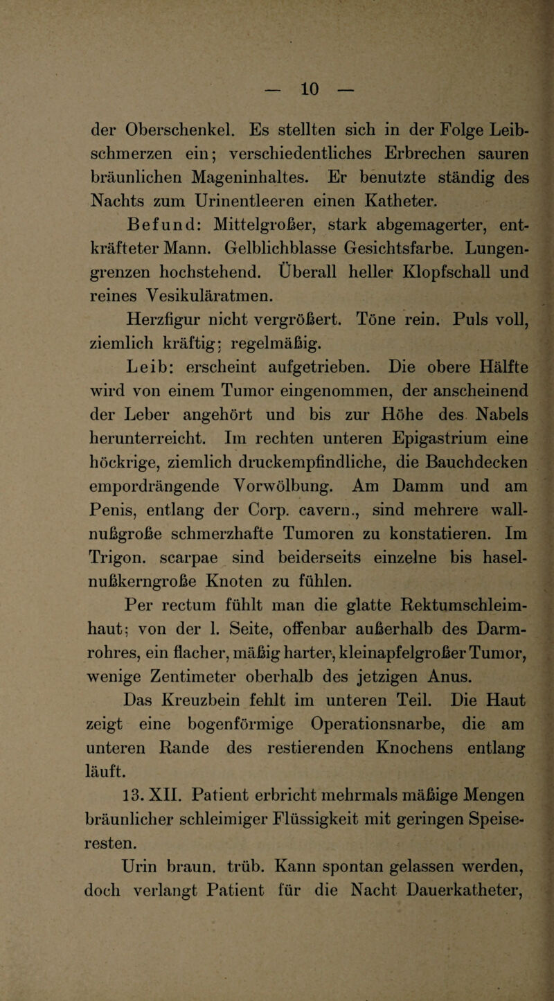 der Oberschenkel. Es stellten sich in der Folge Leib¬ schmerzen ein; verschiedentliches Erbrechen sauren bräunlichen Mageninhaltes. Er benutzte ständig des Nachts zum Urin entleeren einen Katheter. Befund: Mittelgroßer, stark abgemagerter, ent¬ kräfteter Mann. Gelblichblasse Gesichtsfarbe. Lungen- grenzen hochstehend. Überall heller Klopfschall und reines Vesikuläratmen. Herzfigur nicht vergrößert. Töne rein. Puls voll, ziemlich kräftig: regelmäßig. Leib: erscheint aufgetrieben. Die obere Hälfte wird von einem Tumor eingenommen, der anscheinend der Leber angehört und bis zur Höhe des Nabels herunterreicht. Im rechten unteren Epigastrium eine höckrige, ziemlich druckempfindliche, die Bauchdecken empordrängende Vorwölbung. Am Damm und am Penis, entlang der Corp. cavern., sind mehrere wall¬ nußgroße schmerzhafte Tumoren zu konstatieren. Im Trigon, scarpae sind beiderseits einzelne bis hasel¬ nußkerngroße Knoten zu fühlen. Per rectum fühlt man die glatte Rektumschleim¬ haut; von der 1. Seite, offenbar außerhalb des Darm¬ rohres, ein flacher, mäßig harter, kleinapfelgroßer Tumor, wenige Zentimeter oberhalb des jetzigen Anus. Das Kreuzbein fehlt im unteren Teil. Die Haut zeigt eine bogenförmige Operationsnarbe, die am unteren Rande des Testierenden Knochens entlang läuft. 13. XII. Patient erbricht mehrmals mäßige Mengen bräunlicher schleimiger Flüssigkeit mit geringen Speise¬ resten. Urin braun, trüb. Kann spontan gelassen werden, doch verlangt Patient für die Nacht Dauerkatheter,