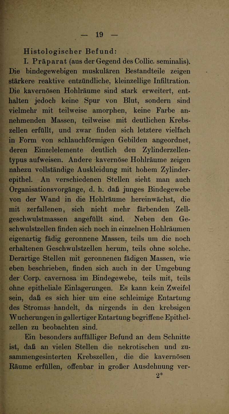 Histologischer Befund: I. Präparat (aus der Gegend des Collie, seminalis). Die bindegewebigen muskulären Bestandteile zeigen stärkere reaktive entzündliche, kleinzellige Infiltration. Die kavernösen Hohlräume sind stark erweitert, ent¬ halten jedoch keine Spur von Blut, sondern sind vielmehr mit teilweise amorphen, keine Farbe an¬ nehmenden Massen, teilweise mit deutlichen Krebs¬ zellen erfüllt, und zwar finden sich letztere vielfach in Form von schlauchförmigen Gebilden angeordnet, deren Einzelelemente deutlich den Zylinderzellen¬ typus aufweisen. Andere kavernöse Hohlräume zeigen nahezu vollständige Auskleidung mit hohem Zylinder¬ epithel. An verschiedenen Stellen sieht man auch Organisationsvorgänge, d. h. daß junges Bindegewebe von der Wand in die Hohlräume hereinwächst, die mit zerfallenen, sich nicht mehr färbenden Zell¬ geschwulstmassen angefüllt sind. Neben den Ge¬ schwulstzellen finden sich noch in einzelnen Hohlräumen eigenartig fädig geronnene Massen, teils um die noch erhaltenen Geschwmlstzellen herum, teils ohne solche. Derartige Stellen mit geronnenen fädigen Massen, wie eben beschrieben, finden sich auch in der Umgebung der Corp. cavernosa im Bindegewebe, teils mit, teils ohne epitheliale Einlagerungen. Es kann kein Zweifel sein, daß es sich hier um eine schleimige Entartung des Stromas handelt, da nirgends in den krebsigen Wucherungen in gallertiger Entartung begriffene Epithel¬ zellen zu beobachten sind. Ein besonders auffälliger Befund an dem Schnitte ist, daß an vielen Stellen die nekrotischen und zu¬ sammengesinterten Krebszellen, die die kavernösen Räume erfüllen, offenbar in großer Ausdehnung ver- 2*