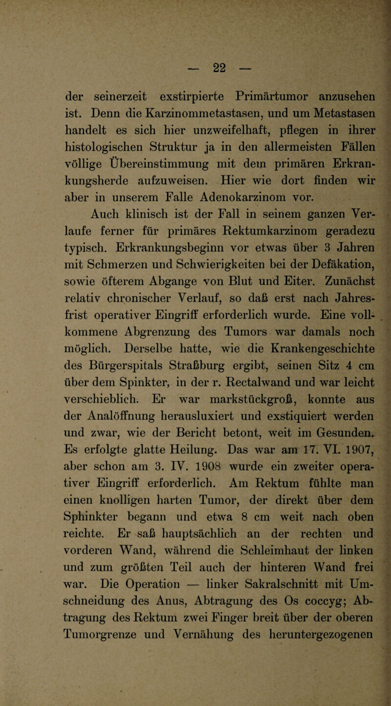 der seinerzeit exstirpierte Primärtumor anzusehen ist. Denn die Karzinommetastasen, und um Metastasen handelt es sich hier unzweifelhaft, pflegen in ihrer histologischen Struktur ja in den allermeisten Fällen völlige Übereinstimmung mit dem primären Erkran¬ kungsherde aufzuweisen. Hier wie dort finden wir aber in unserem Falle Adenokarzinom vor. Auch klinisch ist der Fall in seinem ganzen Ver¬ laufe ferner für primäres Rektumkarzinom geradezu typisch. Erkrankungsbeginn vor etwas über 3 Jahren mit Schmerzen und Schwierigkeiten bei der Defäkation, sowie öfterem Abgänge von Blut und Eiter. Zunächst relativ chronischer Verlauf, so daß erst nach Jahres¬ frist operativer Eingriff erforderlich wurde. Eine voll¬ kommene Abgrenzung des Tumors war damals noch möglich. Derselbe hatte, wie die Krankengeschichte des Bürgerspitals Straßburg ergibt, seinen Sitz 4 cm über dem Spinkter, in der r. Rectal wand und war leicht verschieblich. Er war markstückgroß, konnte aus der Analöffnung herausluxiert und exstiquiert werden und zwar, wie der Bericht betont, weit im Gesunden. Es erfolgte glatte Heilung. Das war am 17. VI. 1907, aber schon am 3. IV. 1908 wurde ein zweiter opera¬ tiver Eingriff erforderlich. Am Rektum fühlte man einen knolligen harten Tumor, der direkt über dem Sphinkter begann und etwa 8 cm weit nach oben reichte. Er saß hauptsächlich an der rechten und vorderen Wand, während die Schleimhaut der linken und zum größten Teil auch der hinteren Wand frei war. Die Operation — linker Sakralschnitt mit Um¬ schneidung des Anus, Abtragung des Os coccyg; Ab¬ tragung des Rektum zwei Finger breit über der oberen Tumorgrenze und Vernähung des heruntergezogenen