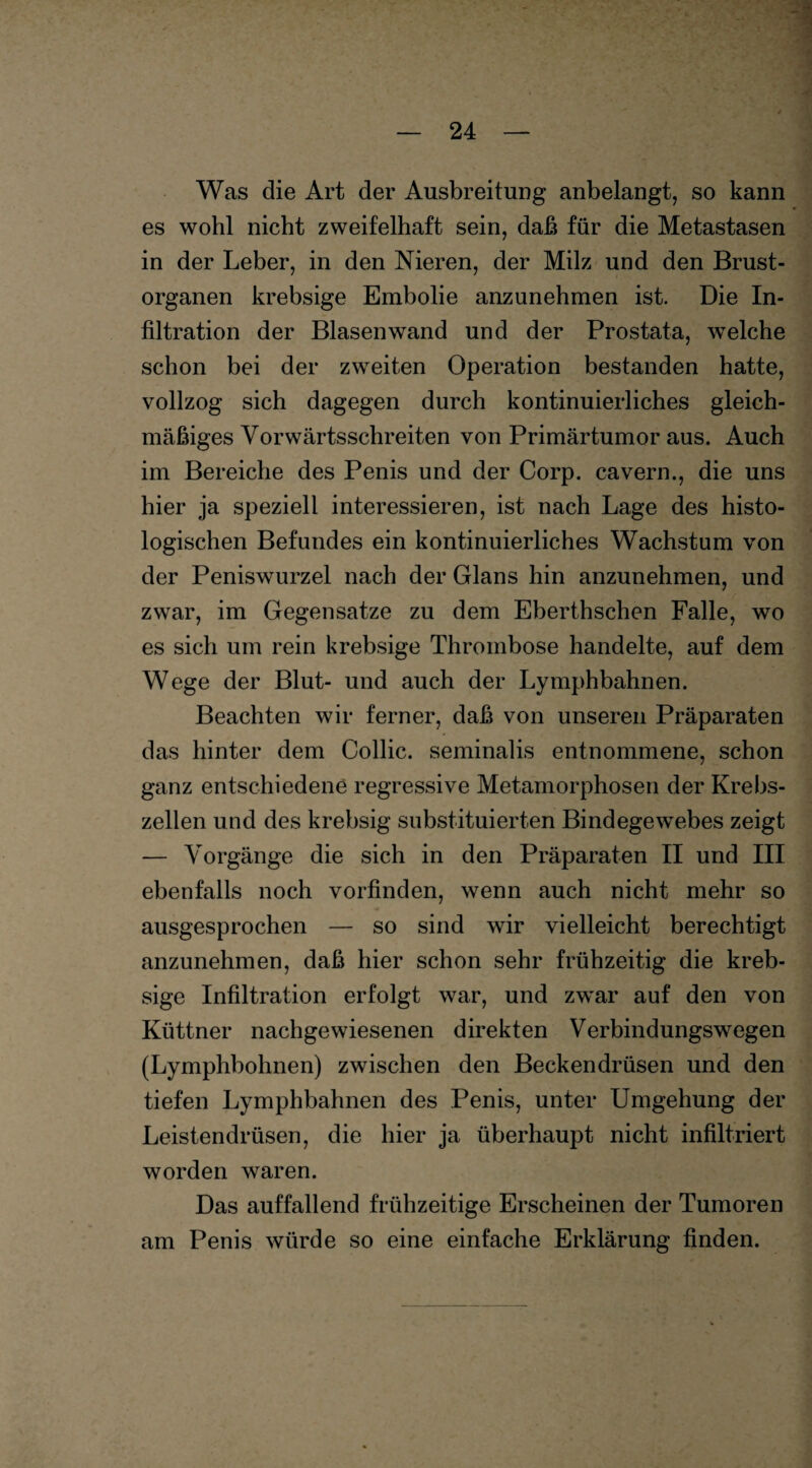 Was die Art der Ausbreitung anbelangt, so kann es wohl nicht zweifelhaft sein, daß für die Metastasen in der Leber, in den Nieren, der Milz und den Brust¬ organen krebsige Embolie anzunehmen ist. Die In¬ filtration der Blasen wand und der Prostata, welche schon bei der zweiten Operation bestanden hatte, vollzog sich dagegen durch kontinuierliches gleich¬ mäßiges Vorwärtsschreiten von Primärtumor aus. Auch im Bereiche des Penis und der Corp. cavern., die uns hier ja speziell interessieren, ist nach Lage des histo¬ logischen Befundes ein kontinuierliches Wachstum von der Peniswurzel nach der Glans hin anzunehmen, und zwar, im Gegensätze zu dem Eberthschen Falle, wo es sich um rein krebsige Thrombose handelte, auf dem Wege der Blut- und auch der Lymphbahnen. Beachten wir ferner, daß von unseren Präparaten das hinter dem Collie, seminalis entnommene, schon ganz entschiedene regressive Metamorphosen der Krebs¬ zellen und des krebsig substituierten Bindegewebes zeigt — Vorgänge die sich in den Präparaten II und III ebenfalls noch vorfinden, wenn auch nicht mehr so ausgesprochen — so sind wir vielleicht berechtigt anzunehmen, daß hier schon sehr frühzeitig die kreb¬ sige Infiltration erfolgt war, und zwar auf den von Küttner nachgewiesenen direkten Verbindungswegen (Lymphhohnen) zwischen den Beckendrüsen und den tiefen Lymphbahnen des Penis, unter Umgehung der Leistendrüsen, die hier ja überhaupt nicht infiltriert worden waren. Das auffallend frühzeitige Erscheinen der Tumoren am Penis würde so eine einfache Erklärung finden.