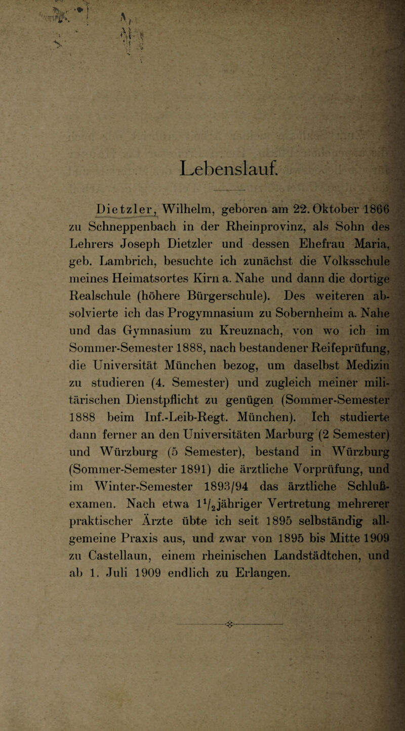 Dietzier, Wilhelm, geboren am 22.Oktober 1866 zu Schneppenbach in der Rheinprovinz, als Sohn des Lehrers Joseph Dietzler und dessen Ehefrau Maria, geh. Lambrich, besuchte ich zunächst die Volksschule meines Heimatsortes Kirn a. Nahe und dann die dortige Realschule (höhere Bürgerschule). Des weiteren ab¬ solvierte ich das Progymnasium zu Sobernheim a. Nahe und das Gvmnasium zu Kreuznach, von wo ich im Sommer-Semester 1888, nach bestandener Reifeprüfung, die Universität München bezog, um daselbst Medizin zu studieren (4. Semester) und zugleich meiner mili¬ tärischen Dienstpflicht zu genügen (Sommer-Semester 1888 beim Inf.-Leib-Regt. München). Ich studierte dann ferner an den Universitäten Marburg (2 Semester) und Würzburg (5 Semester), bestand in Würzburg (Sommer-Semester 1891) die ärztliche Vorprüfung, und im Winter-Semester 1893/94 das ärztliche Schluß¬ examen. Nach etwa U/2jähriger Vertretung mehrerer praktischer Ärzte übte ich seit 1895 selbständig all¬ gemeine Praxis aus, und zwar von 1895 bis Mitte 1909 zu Castellaun, einem rheinischen Landstädtchen, und ab 1. Juli 1909 endlich zu Erlangen. . - -<£>