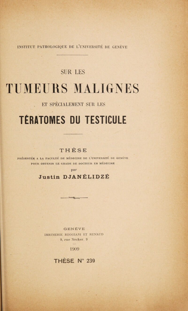 SUR LES TUMEURS MALIGNES . ET SPÉCIALEMENT SUR LES TÉRATOMES DU TESTICULE THÈSE PRÉSENTÉE A LA FACULTÉ DE MÉDECINE DE L’UNIVERSITÉ DE GENÈVE POUR OBTENIR LE GRADE DE DOCTEUR EN MÉDECINE par Justin DJANÉLIDZÉ GENÈVE IMRIMERIE REGGIANI ET RENAUD 9, rue Necker, 9 1909 THÈSE N° 239