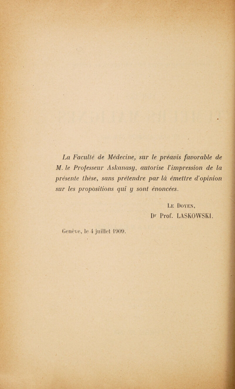 La Faculté de Médecine, sur le préavis favorable de M. le Professeur Askanasy, autorise 1 impression de la présente thèse, sans prétendre par là émettre d'opinion sur les propositions qui y sont énoncées. Genève, le 4 juillet 1909. Le Doyen, D1 Prof. LASKOWSKI.