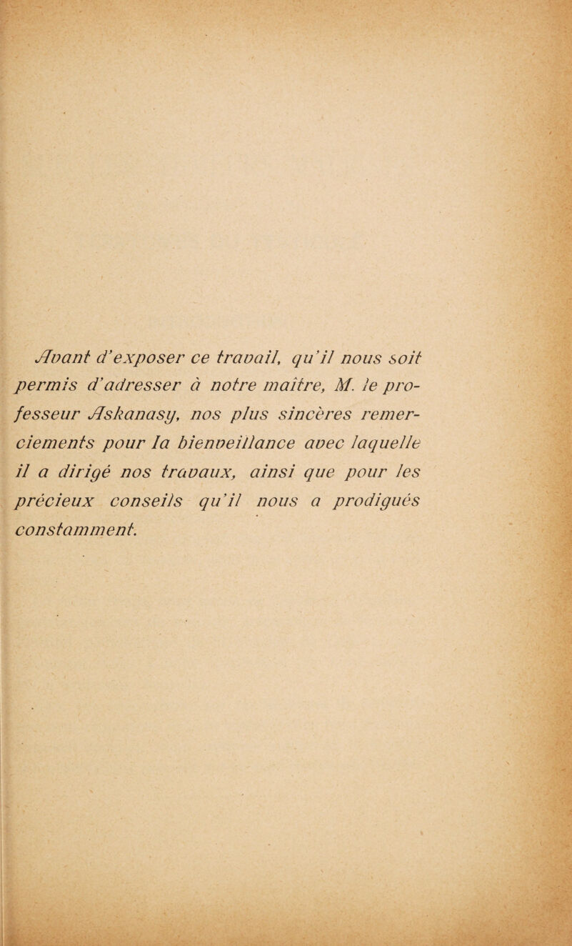 Jlvant d'exposer ce travail, quil nous soit permis d'adresser à notre maître, M. le pro¬ fesseur JJskanasy, nos plus sincères remer¬ ciements pour la bienveillance avec laquelle il a dirigé nos travaux, ainsi que pour les précieux conseils qu'il nous a prodigués constamment.