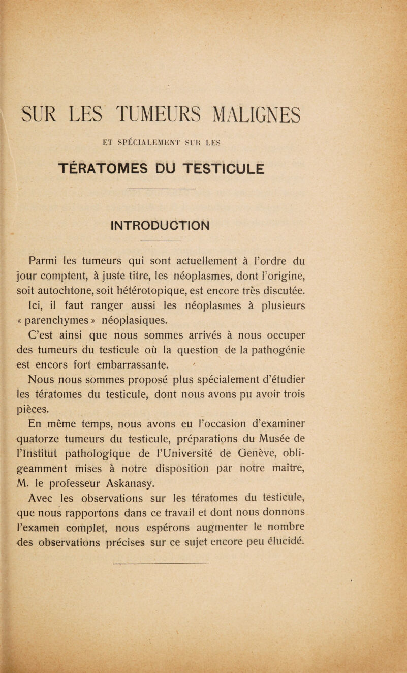 ET SPÉCIALEMENT SUR LES TÉRATOMES DU TESTICULE INTRODUCTION Parmi les tumeurs qui sont actuellement à Tordre du jour comptent, à juste titre, les néoplasmes, dont Torigine, soit autochtone, soit hétérotopique, est encore très discutée. Ici, il faut ranger aussi les néoplasmes à plusieurs « parenchymes » néoplasiques. C’est ainsi que nous sommes arrivés à nous occuper des tumeurs du testicule où la question de la pathogénie est encors fort embarrassante. Nous nous sommes proposé plus spécialement d’étudier les tératomes du testicule, dont nous avons pu avoir trois pièces. En même temps, nous avons eu l’occasion d’examiner quatorze tumeurs du testicule, préparations du Musée de l’Institut pathologique de l’Université de Genève, obli¬ geamment mises à notre disposition par notre maître, M. le professeur Askanasy. Avec les observations sur les tératomes du testicule, que nous rapportons dans ce travail et dont nous donnons l’examen complet, nous espérons augmenter le nombre des observations précises sur ce sujet encore peu élucidé.