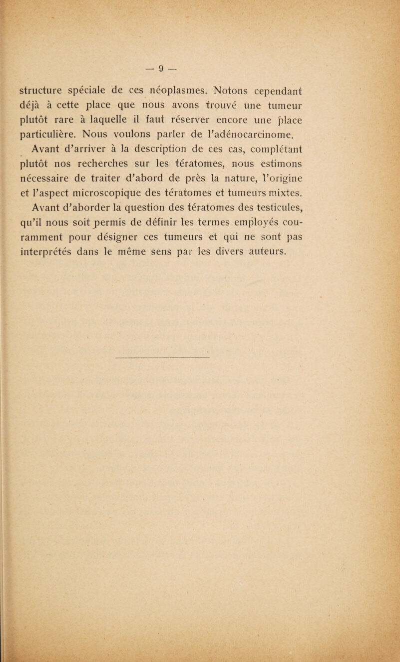 structure spéciale de ces néoplasmes. Notons cependant déjà à cette place que nous avons trouvé une tumeur plutôt rare à laquelle il faut réserver encore une place particulière. Nous voulons parler de l'adénocarcinome. Avant d'arriver à la description de ces cas, complétant plutôt nos recherches sur les tératomes, nous estimons nécessaire de traiter d'abord de près la nature, l'origine et l'aspect microscopique des tératomes et tumeurs mixtes. Avant d'aborder la question des tératomes des testicules, qu'il nous soit permis de définir les termes employés cou¬ ramment pour désigner ces tumeurs et qui ne sont pas interprétés dans le même sens par les divers auteurs.