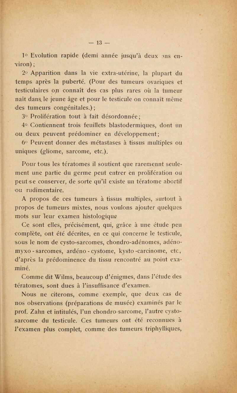 1° Evolution rapide (demi année jusqu’à deux :ms en¬ viron) ; 2° Apparition dans la vie extra-utérine, la plupart du temps après la puberté. (Pour des tumeurs ovariques et testiculaires 0|U connaît des cas plus rares oit la tumeur naît dans, le jeune âge et pour le testicule on connaît même des tumeurs congénitales.) ; 3° Prolifération tout à fait désordonnée; 4° Contiennent trois feuillets blastodermiques, dont un ou deux peuvent prédominer en développement; 6° Peuvent donner des métastases à tissus multiples ou uniques (gliome, sarcome, etc.). Pour tous les tératomes il soutient que raremennt seule¬ ment une partie du germe peut entrer en prolifération ou peut se conserver, de sorte qu’il existe un tératome abortif ou rudimentaire. A propos de ces tumeurs à tissus multiples, surtout à propos de tumeurs mixtes, nous voulons ajouter quelques mots sur leur examen histologique Ce sont elles, précisément, qui, grâce à une étude peu complète, ont été décrites, en ce qui concerne le testicule, sous le nom de cysto-sarcomes, chondro-adénomes, adéno- myxo - sarcomes, ardéno - cystome, kysto -carcinome, etc., d’après la prédominence du tissu rencontré au point exa¬ miné. Comme dit Wilms, beaucoup d’énigmes, dans l’étude des tératomes, sont dues à l’insuffisance d’examen. Nous ne citerons, comme exemple, que deux cas de nos observations (préparations de musée) examinés par le prof. Zahn et intitulés, l’un chondro sarcome, l’autre cvsto- sarcome du testicule. Ces tumeurs ont été reconnues à l’examen plus complet, comme des tumeurs triphylliques,