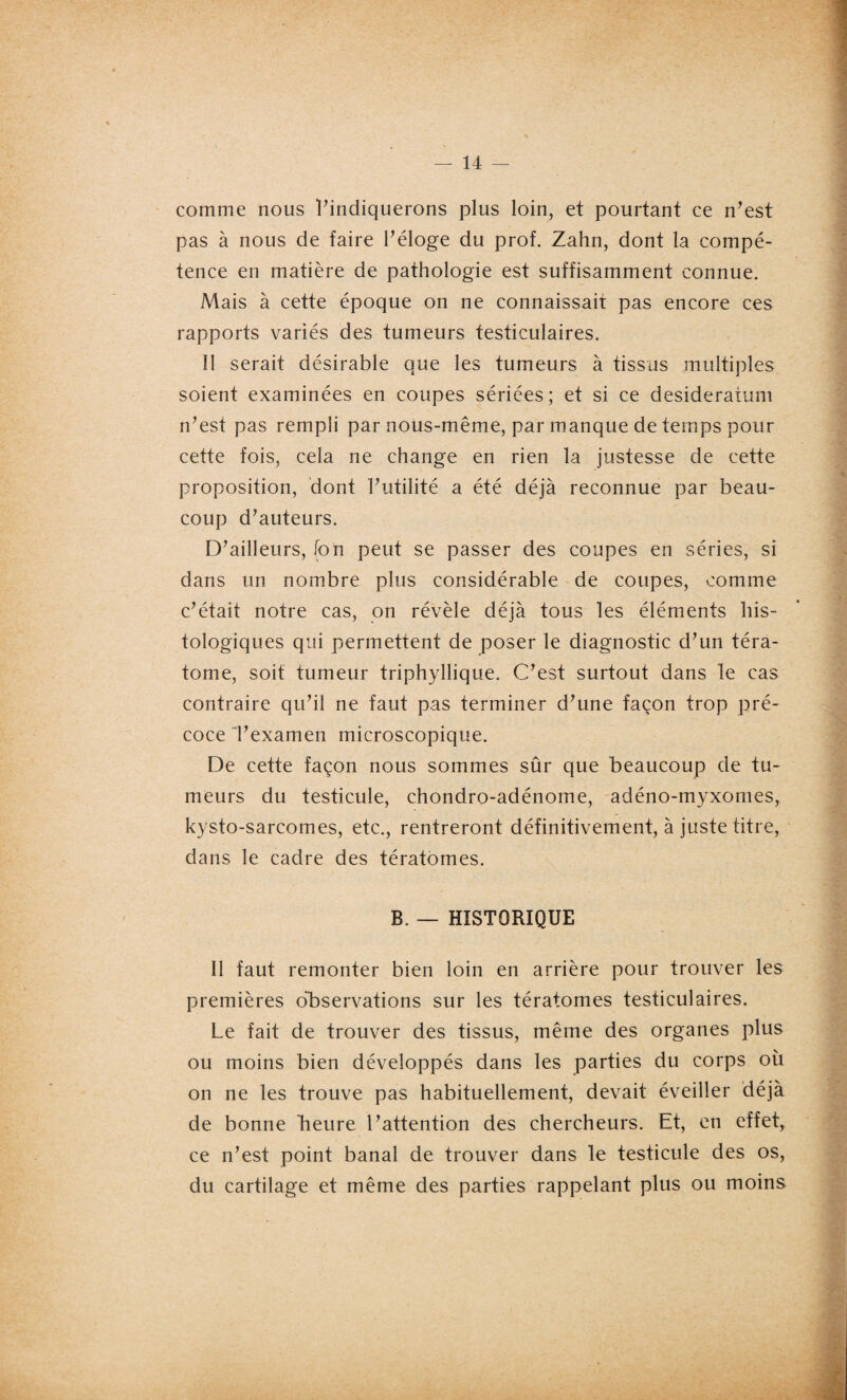 comme nous l’indiquerons plus loin, et pourtant ce n’est pas à nous de faire l’éloge du prof. Zahn, dont la compé¬ tence en matière de pathologie est suffisamment connue. Mais à cette époque on ne connaissait pas encore ces rapports variés des tumeurs testiculaires. Il serait désirable que les tumeurs à tissus multiples soient examinées en coupes sériées; et si ce desideratum n’est pas rempli par nous-même, par manque de temps pour cette fois, cela ne change en rien la justesse de cette proposition, dont l’utilité a été déjà reconnue par beau¬ coup d’auteurs. D’ailleurs, (on peut se passer des coupes en séries, si dans un nombre plus considérable de coupes, comme c’était notre cas, on révèle déjà tous les éléments his¬ tologiques qui permettent de poser le diagnostic d’un téra¬ tome, soit tumeur triphyllique. C’est surtout dans le cas contraire qu’il ne faut pas terminer d’une façon trop pré¬ coce l’examen microscopique. De cette façon nous sommes sûr que beaucoup de tu¬ meurs du testicule, chondro-adénome, adéno-myxomes, kysto-sarcomes, etc., rentreront définitivement, à juste titre, dans le cadre des tératomes. B. — HISTORIQUE 11 faut remonter bien loin en arrière pour trouver les premières observations sur les tératomes testiculaires. Le fait de trouver des tissus, même des organes plus ou moins bien développés dans les parties du corps où on ne les trouve pas habituellement, devait éveiller déjà de bonne Heure l’attention des chercheurs. Et, en effet, ce n’est point banal de trouver dans le testicule des os, du cartilage et même des parties rappelant plus ou moins