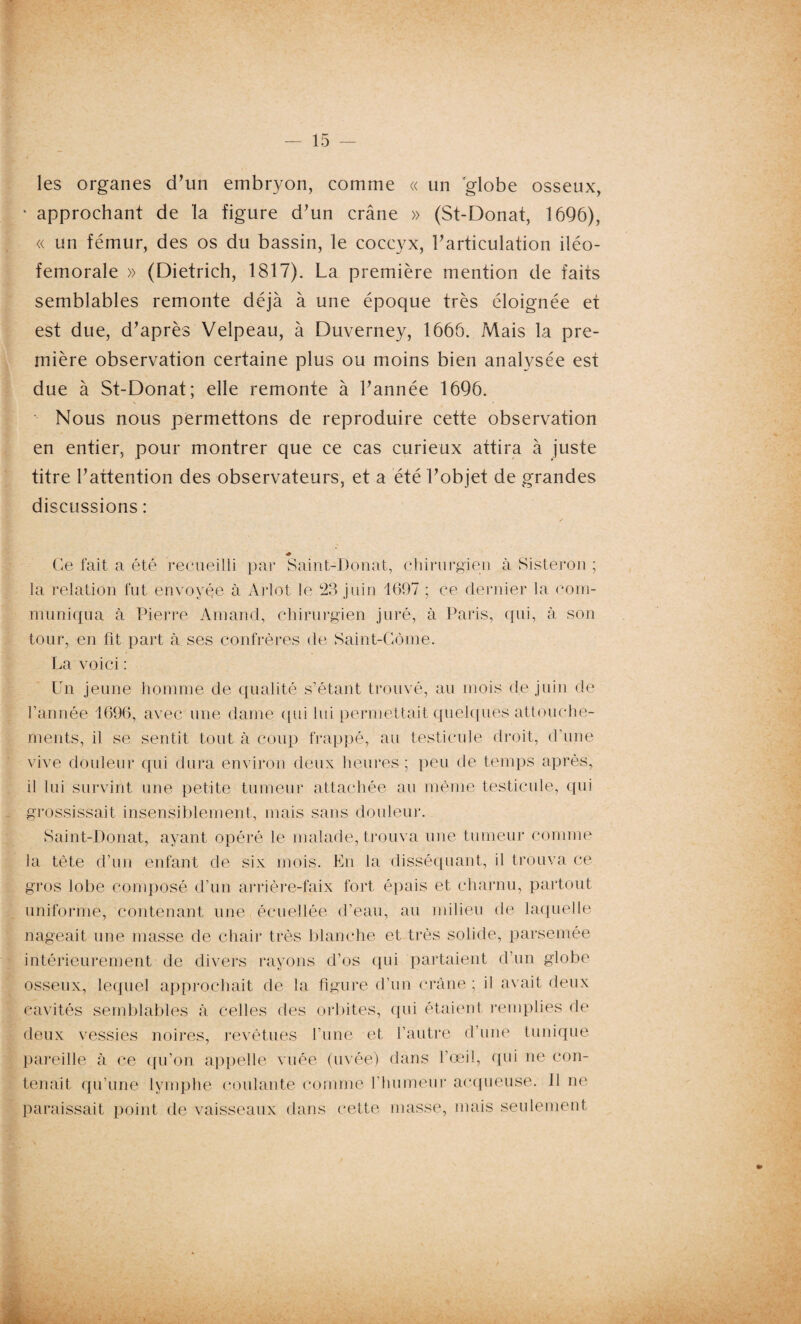 les organes d’un embryon, comme « un 'globe osseux, * approchant de la figure d’un crâne » (St-Donat, 1696), « un fémur, des os du bassin, le coccyx, l’articulation iléo- femorale » (Dietrich, 1817). La première mention de faits semblables remonte déjà à une époque très éloignée et est due, d’après Velpeau, à Duverney, 1666. Mais la pre¬ mière observation certaine plus ou moins bien analysée est due à St-Donat; elle remonte à l’année 1696. Nous nous permettons de reproduire cette observation en entier, pour montrer que ce cas curieux attira à juste titre l’attention des observateurs, et a été l’objet de grandes discussions : * Ce fait a été recueilli par Saint-Donat, chirurgien à Sisteron ; la relation fut envoyée à Arlot le 23 juin 1697 ; ce dernier la com¬ muniqua à Pierre Amand, chirurgien juré, à Paris, qui, à son tour, en fit part à ses confrères de Saint-Côme. La voici : Un jeune homme de qualité s’étant trouvé, au mois de juin de l’année 1696, avec une dame qui lui permettait quelques attouche¬ ments, il se sentit tout à coup frappé, au testicule droit, d’une vive douleur qui dura environ deux heures; peu de temps après, il lui survint une petite tumeur attachée au même testicule, qui grossissait insensiblement, mais sans douleur. Saint-Donat, ayant opéré le malade, trouva une tumeur comme la tête d’un enfant de six mois. En la disséquant, il trouva ce gros lobe composé d’un arrière-faix fort épais et charnu, partout uniforme, contenant une écuellée d’eau, au milieu de laquelle nageait une masse de chair très blanche et très solide, parsemée intérieurement de divers rayons d’os qui partaient d’un globe osseux, lequel approchait de la figure d’un crâne ; il avait deux cavités semblables à celles des orbites, qui étaient remplies de deux vessies noires, revêtues l’une et l’autre d'unè tunique pareille à ce qu’on appelle vuée (uvée) dans l’œil, qui ne con¬ tenait qu’une lymphe coulante comme l’humeur acqueuse. 11 ne paraissait point de vaisseaux dans cette masse, mais seulement