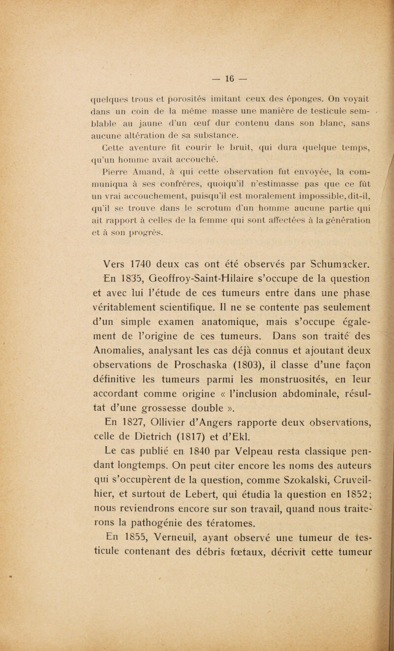 quelques trous et porosités imitant ceux des éponges. On voyait dans un coin de la même masse une manière de testicule sein- - blable au jaune d’un œuf dur contenu dans son blanc, sans aucune altération de sa substance. Cette aventure fit courir le bruit, qui dura quelque temps, qu’un homme avait accouché. Pierre Arnand, à qui cette observation fut envoyée, la com¬ muniqua à ses confrères, quoiqu’il n’estimasse pas que ce fût un vrai accouchement, puisqu’il est moralement impossible, dit-il, qu’il se trouve dans le scrotum d’un homme aucune partie qui ait rapport à celles de la femme qui sont affectées à la génération et à son progrès. Vers 1740 deux cas ont été observés par Schumacker. En 1835, Geoffroy-Saint-Hilaire s’occupe de la question et avec lui l’étude de ces tumeurs entre dans une phase véritablement scientifique. Il ne se contente pas seulement d’un simple examen anatomique, mais s’occupe égale¬ ment de l’origine de ces tumeurs. Dans son traité des Anomalies, analysant les cas déjà connus et ajoutant deux observations de Proschaska (1803), il classe d’une façon définitive les tumeurs parmi les monstruosités, en leur accordant comme origine « l’inclusion abdominale, résul¬ tat d’une grossesse double ». En 1827, Ollivier d’Angers rapporte deux observations, celle de Dietrich (1817) et d’Ekl. Le cas publié en 1840 par Velpeau resta classique pen¬ dant longtemps. On peut citer encore les noms des auteurs qui s’occupèrent de la question, comme Szokalski, Cruveil- hier, et surtout de Lebert, qui étudia la question en 1852; nous reviendrons encore sur son travail, quand nous traite¬ rons la pathogénie des tératomes. En 1855, Verneuil, ayant observé une tumeur de tes¬ ticule contenant des débris fœtaux, décrivit cette tumeur