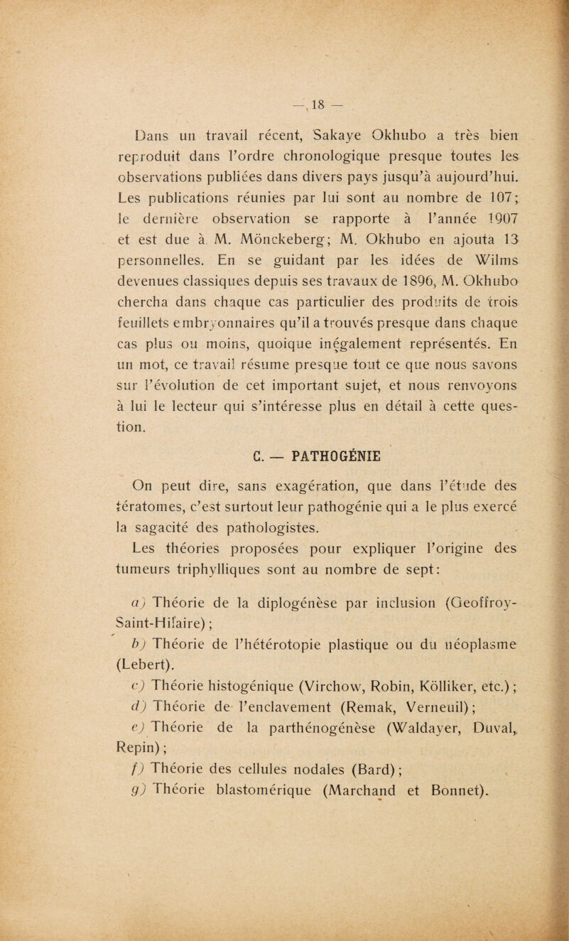 ,<1 Dans un travail récent, Sakaye Okhubo a très bien reproduit dans Tordre chronologique presque toutes les observations publiées dans divers pays jusqu’à aujourd’hui. Les publications réunies par lui sont au nombre de 107; le dernière observation se rapporte à Tannée 1907 et est due à. M. Mônckeberg; M. Okhubo en ajouta 13 personnelles. En se guidant par les idées de Wilms devenues classiques depuis ses travaux de 1896, M. Okhubo chercha dans chaque cas particulier des produits de trois feuillets embryonnaires qu’il a trouvés presque dans chaque cas plus ou moins, quoique inégalement représentés. En un mot, ce travail résume presque tout ce que nous savons sur l’évolution de cet important sujet, et nous renvoyons à lui le lecteur qui s’intéresse plus en détail à cette ques¬ tion. G. — PATHOGÉNIE On peut dire, sans exagération, que dans l’étude des tératomes, c’est surtout leur pathogénie qui a le plus exercé la sagacité des pathologistes. Les théories proposées pour expliquer l’origine des tumeurs triphylliques sont au nombre de sept: a) Théorie de la diplogénèse par inclusion (Geofrroy- Saint-Hiiaire) ; b) Théorie de l’hétérotopie plastique ou du néoplasme (Lebert). c) Théorie histogénique (Virchow, Robin, Kôlliker, etc.) ; cl) Théorie de l’enclavement (Remak, Verneuil) ; e) Théorie de la parthénogénèse (Waldayer, Duval, Repin) ; f) Théorie des cellules nodales (Bard) ; g) Théorie blastomérique (Marchand et Bonnet).