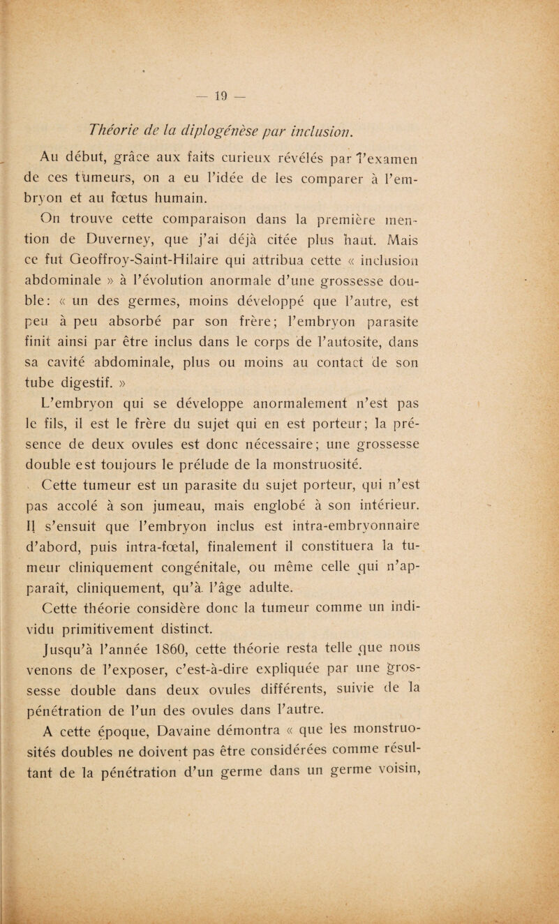 Théorie de la diplogénèse par inclusion. Au début, grâce aux faits curieux révélés par l’examen de ces tumeurs, on a eu Pidée de les comparer à l’em- bryon et au foetus humain. On trouve cette comparaison dans la première men¬ tion de Duverney, que j’ai déjà citée plus haut. Mais ce fut Geoffroy-Saint-Hilaire qui attribua cette « inclusion abdominale » à P évolution anormale d’une grossesse dou¬ ble: « un des germes, moins développé que l’autre, est peu à peu absorbé par son frère; l’embryon parasite finit ainsi par être inclus dans le corps de Pautosite, dans sa cavité abdominale, plus ou moins au contact de son tube digestif. » L’embryon qui se développe anormalement n’est pas le fils, il est le frère du sujet qui en est porteur; la pré¬ sence de deux ovules est donc nécessaire; une grossesse double est toujours le prélude de la monstruosité. Cette tumeur est un parasite du sujet porteur, qui n’est pas accolé à son jumeau, mais englobé à son intérieur. 11 s’ensuit que l’embryon inclus est intra-embryonnaire d’abord, puis intra-fœtal, finalement il constituera la tu¬ meur cliniquement congénitale, ou même celle qui n’ap¬ paraît, cliniquement, qu’à, l’âge adulte. Cette théorie considère donc la tumeur comme un indi¬ vidu primitivement distinct. Jusqu’à l’année 1860, cette théorie resta telle que nous venons de l’exposer, c’est-à-dire expliquée par une gros¬ sesse double dans deux ovules différents, suivie de la pénétration de l’un des ovules dans l’autre. A cette époque, Davaine démontra « que les monstruo¬ sités doubles ne doivent pas être considérées comme résul¬ tant de la pénétration d’un germe dans un germe voisin, y