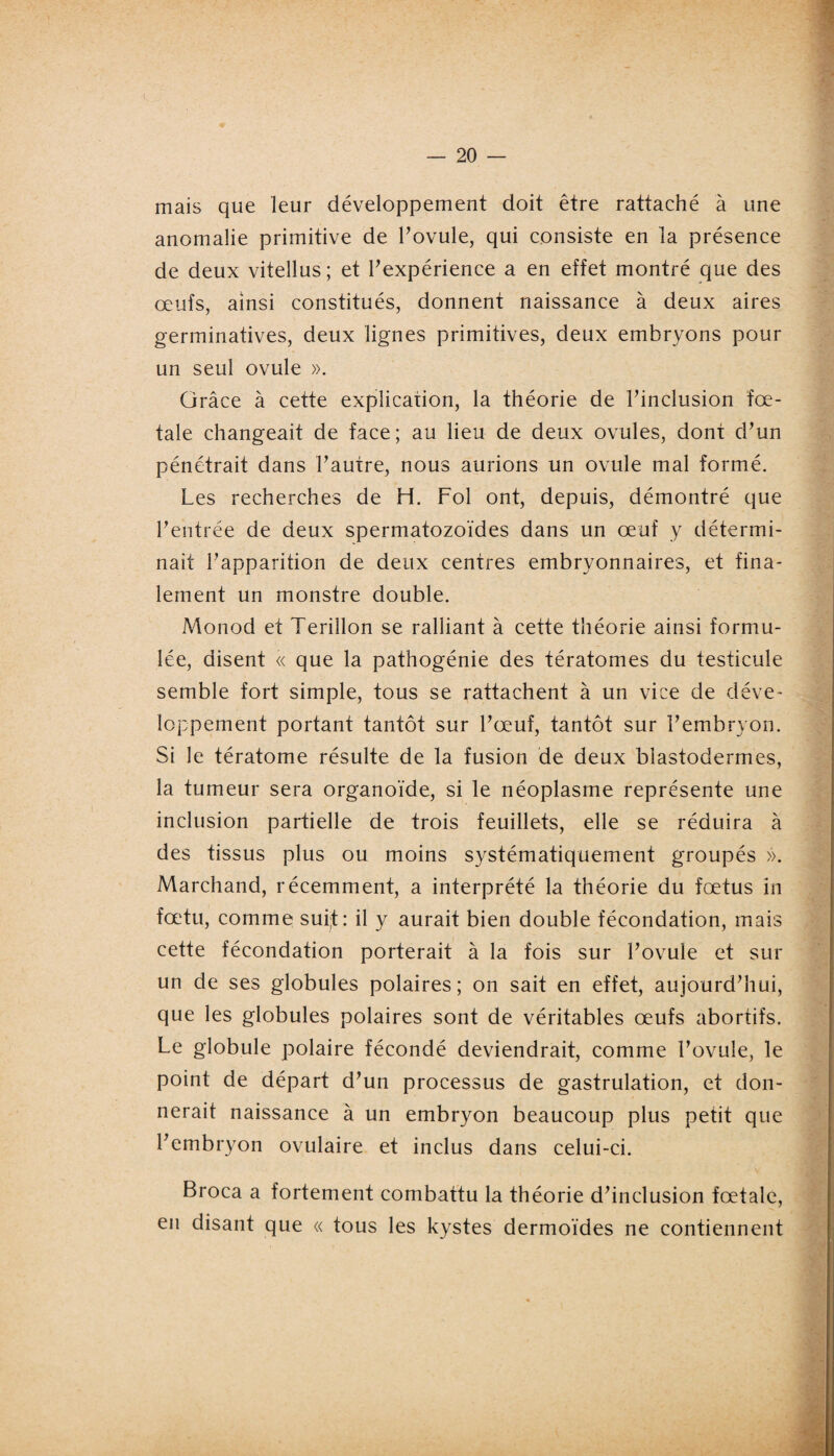 mais que leur développement doit être rattaché à une anomalie primitive de l’ovule, qui consiste en la présence de deux vitellus ; et l’expérience a en effet montré que des œufs, ainsi constitués, donnent naissance à deux aires germinatives, deux lignes primitives, deux embryons pour un seul ovule ». Grâce à cette explication, la théorie de l’inclusion fœ¬ tale changeait de face; au lieu de deux ovules, dont d’un pénétrait dans l’autre, nous aurions un ovule mal formé. Les recherches de H. Fol ont, depuis, démontré que l’entrée de deux spermatozoïdes dans un œuf y détermi¬ nait l’apparition de deux centres embryonnaires, et fina¬ lement un monstre double. Monod et Terillon se ralliant à cette théorie ainsi formu¬ lée, disent « que la pathogénie des tératomes du testicule semble fort simple, tous se rattachent à un vice de déve¬ loppement portant tantôt sur l’œuf, tantôt sur l’embryon. Si le tératome résulte de la fusion de deux blastodermes, la tumeur sera organoïde, si le néoplasme représente une inclusion partielle de trois feuillets, elle se réduira à des tissus plus ou moins systématiquement groupés ». Marchand, récemment, a interprété la théorie du fœtus in fœtu, comme sui;t: il y aurait bien double fécondation, mais cette fécondation porterait à la fois sur l’ovule et sur un de ses globules polaires; on sait en effet, aujourd’hui, que les globules polaires sont de véritables œufs abortifs. Le globule polaire fécondé deviendrait, comme l’ovule, le point de départ d’un processus de gastrulation, et don¬ nerait naissance à un embryon beaucoup plus petit que l’embryon ovulaire et inclus dans celui-ci. Broca a fortement combattu la théorie d’inclusion fœtale, en disant que « tous les kystes dermoïdes ne contiennent