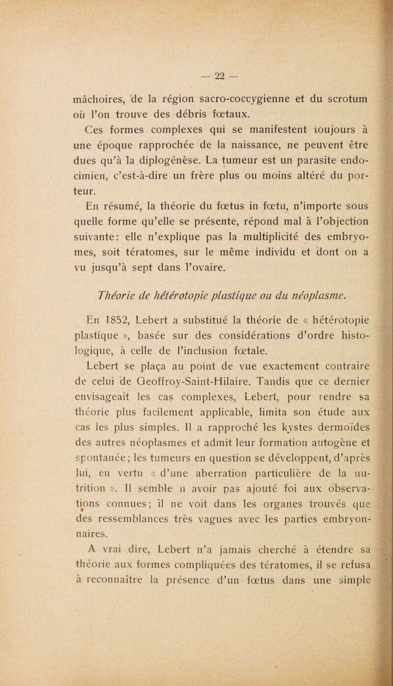 mâchoires, de la région sacro-coccygienne et du scrotum où Ton trouve des débris fœtaux. Ces formes complexes qui se manifestent toujours à une époque rapprochée de la naissance, ne peuvent être dues qu’à la diplogénèse. La tumeur est un parasite endo- cimien, c’est-à-dire un frère plus ou moins altéré du por¬ teur. En résumé, la théorie du fœtus in fœtu, n’importe sous quelle forme qu’elle se présente, répond mal à l’objection suivante: elle n’explique pas la multiplicité des embryo- mes, soit tératomes, sur le même individu et dont on a vu jusqu’à sept dans l’ovaire. Théorie de hétérotopie plastique ou du néoplasme. En 1852, Lebert a substitué la théorie de « hétérotopie plastique », basée sur des considérations d’ordre histo¬ logique, à celle de l’inclusion fœtale. Lebert se plaça au point de vue exactement contraire de celui de Geoffroy-Saint-Hilaire. Tandis que ce dernier envisageait les cas complexes, Lebert, pour rendre sa théorie plus facilement applicable, limita son étude aux cas les plus simples. Il a rapproché les kystes dermoïdes des autres néoplasmes et admit leur formation autogène et spontanée; les tumeurs en question se développent, d’après lui, en vertu « d’une aberration particulière de la nu¬ trition ». 11 semble n avoir pas ajouté foi aux observa¬ tions connues; il ne voit dans les organes trouvés que des ressemblances très vagues avec les parties embryon¬ naires. A vrai dire, Lebert n’a jamais cherché à étendre sa théorie aux formes compliquées des tératomes, il se refusa à reconnaître la présence d’un fœtus dans une simple