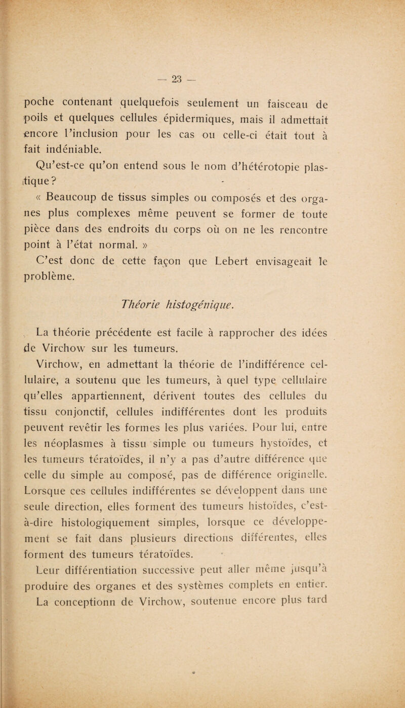 poche contenant quelquefois seulement un faisceau de poils et quelques cellules épidermiques, mais il admettait encore l'inclusion pour les cas ou celle-ci était tout à fait indéniable. Qu'est-ce qu'on entend sous le nom d'hétérotopie plas¬ tique? « Beaucoup de tissus simples ou composés et des orga¬ nes plus complexes même peuvent se former de toute pièce dans des endroits du corps où on ne les rencontre point à l'état normal. » C'est donc de cette façon que Lebert envisageait le problème. Théorie histogénique. La théorie précédente est facile à rapprocher des idées de Virchow sur les tumeurs. Virchow, en admettant la théorie de l'indifférence cel¬ lulaire, a soutenu que les tumeurs, à quel type cellulaire qu'elles appartiennent, dérivent toutes des cellules du tissu conjonctif, cellules indifférentes dont les produits peuvent revêtir les formes les plus variées. Pour lui, entre les néoplasmes à tissu simple ou tumeurs hystoïdes, et les tumeurs tératoïdes, il n'y a pas d'autre différence que celle du simple au composé, pas de différence originelle. Lorsque ces cellules indifférentes se développent dans une seule direction, elles forment des tumeurs histoïdes, c'est- à-dire histologiquement simples, lorsque ce développe¬ ment se fait dans plusieurs directions différentes, elles forment des tumeurs tératoïdes. Leur différentiation successive peut aller même jusqu'à produire des organes et des systèmes complets en entier. La conceptionn de Virchow, soutenue encore plus tard