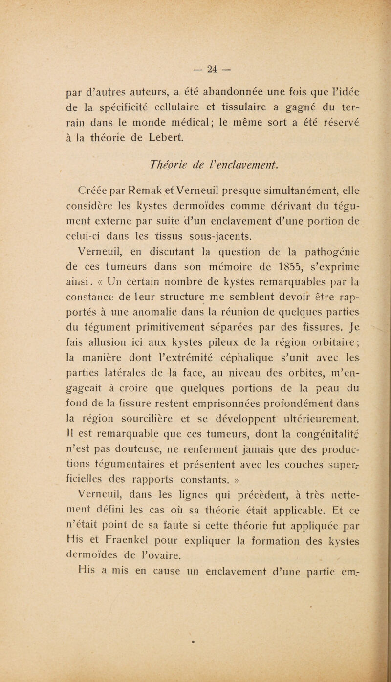 par d’autres auteurs, a été abandonnée une fois que l’idée de la spécificité cellulaire et tissulaire a gagné du ter¬ rain dans le monde médical; le même sort a été réservé à la théorie de Lebert. Théorie de Venclavement. Créée par Remak et Verneuil presque simultanément, elle considère les kystes dermoïdes comme dérivant du tégu¬ ment externe par suite d’un enclavement d’une portion de celui-ci dans les tissus sous-jacents. Verneuil, en discutant la question de la pathogénie de ces tumeurs dans son mémoire de 1855, s’exprime ainsi. « Un certain nombre de kystes remarquables par la constance de leur structure me semblent devoir être rap- * portés à une anomalie dans la réunion de quelques parties du tégument primitivement séparées par des fissures. Je fais allusion ici aux kystes pileux de la région orbitaire; la manière dont l’extrémité céphalique s’unit avec les parties latérales de la face, au niveau des orbites, m’en¬ gageait à croire que quelques portions de la peau du fond de la fissure restent emprisonnées profondément dans la région sourcilière et se développent ultérieurement. Il est remarquable que ces tumeurs, dont la congénitalitf n’est pas douteuse, ne renferment jamais que des produc¬ tions tégumentaires et présentent avec les couches super¬ ficielles des rapports constants. » Verneuil, dans les lignes qui précèdent, à très nette¬ ment défini les cas où sa théorie était applicable. Et ce n’était point de sa faute si cette théorie fut appliquée par His et Fraenkel pour expliquer la formation des kystes dermoïdes de l’ovaire. His a mis en cause un enclavement d’une partie ern.- »