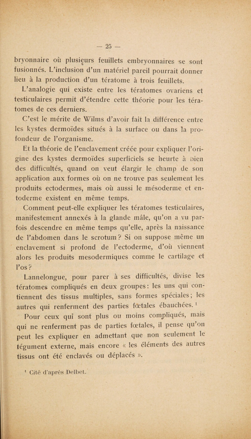 bryonnaire où plusieurs feuillets embryonnaires se sont fusionnés. L'inclusion d'un matériel pareil pourrait donner lieu à la production d'un tératome à trois feuillets. L'analogie qui existe entre les tératomes ovariens et testiculaires permit d'étendre cette théorie pour les téra¬ tomes de ces derniers. C'est le mérite de Wiîms d'avoir fait la différence entre les kystes dermoïdes situés à la surface ou dans la pro¬ fondeur de l'organisme. Et la théorie de l'enclavement créée pour expliquer l'ori¬ gine des kystes dermoïdes superficiels se heurte à bien des difficultés, quand on veut élargir le champ de son application aux formes où on ne trouve pas seulement les produits ectodermes, mais où aussi le mésoderme et en- toderme existent en même temps. Comment peut-elle expliquer les tératomes testiculaires, manifestement annexés à la glande mâle, qu'on a vu par¬ fois descendre en même temps qu'elle, après la naissance de l'abdomen dans le scrotum? Si on suppose même un enclavement si profond de l'ectoderme, d'où viennent alors les produits mesodermiques comme le cartilage et l'os ? Lannelongue, pour parer à ses difficultés, divise les tératomes compliqués en deux groupes: les uns qui con¬ tiennent des tissus multiples, sans formes spéciales; les autres qui renferment des parties fœtales ébauchées.1 Pour ceux qui sont plus ou moins compliqués, mais qui ne renferment pas de parties fœtales, il pense qu on peut les expliquer en admettant que non seulement le tégument externe, mais encore « les éléments des autres tissus ont été enclavés ou déplacés ». 1 Cité d’après Delbet.