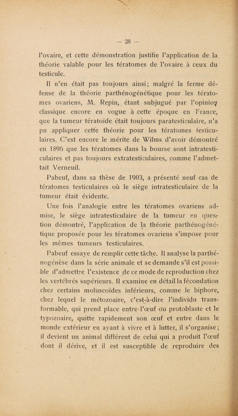 l’ovaire, et cette démonstration justifie l’application de la théorie valable pour les tératomes de l’ovaire à ceux du testicule. 11 n’en était pas toujours ainsi; malgré la ferme dé¬ fense de la théorie parthénogénétique pour les térato¬ mes ovariens, M. Repin, étant subjugué par l’opinios classique encore en vogue à cette époque en France, que la tumeur tératoïde était toujours paratesticulaire, n’a pu appliquer cette théorie pour les tératomes testicu¬ laires. C’est encore le mérite de Wilms d’avoir démontré en 1896 que les tératomes dans la bourse sont intratesti- culaires et pas toujours extratesticulaires, comme l’admet¬ tait Verneuil. Pabeuf, dans sa thèse de 1903, a présenté neuf cas de tératomes testiculaires où le siège intratesticulaire de la tumeur était évidente. Une fois l’analogie entre les tératomes ovariens ad¬ mise, le siège intratesticulaire de la tumeur en quesr tion démontré, l’application de la théorie parthénogéné¬ tique proposée pour les tératomes ovariens s’impose pour les mêmes tumeurs testiculaires. Pabeuf essaye de remplir cette tâche. Il analyse la parthé- nogénèse dans la série animale et se demande s’il est possi¬ ble d’admettre l’existence de ce mode de reproduction chez les vertébrés supérieurs. Il examine en détail la fécondation chez certains moluscoïdes inférieurs, comme le biphore, chez lequel le métozoaire, c’est-à-dire l’individu trans¬ formable, qui prend place entre d’œuf on protoblaste et le typozoaire, quitte rapidement son œuf et entre dans le monde extérieur en ayant à vivre et à lutter, il s’organise; il devient un animal différent de celui qui a produit l’œuf dont il dérive, et il est susceptible de reproduire des