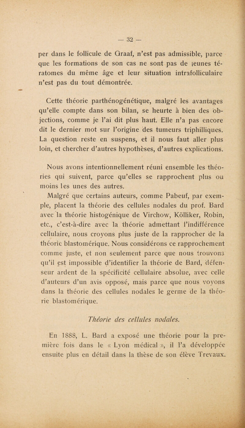 <1 - 32 - per dans le follicule de Graaf, n’est pas admissible, parce que les formations de son cas ne sont pas de jeunes té¬ ratomes du même âge et leur situation intrafolliculaire n’est pas du tout démontrée. Cette théorie parthénogénétique, malgré les avantages qu’elle compte dans son bilan, se heurte à bien des ob¬ jections, comme je l’ai dit plus haut. Elle n’a pas encore dit le dernier mot sur l’origine des tumeurs triphilliques. La question reste en suspens, et il nous faut aller plus loin, et chercher d’autres hypothèses, d’autres explications. 1 Nous avons intentionnellement réuni ensemble les théo- ries qui suivent, parce qu’elles se rapprochent plus ou moins les unes des autres. Malgré que certains auteurs, comme Pabeuf, par exem¬ ple, placent la théorie des cellules nodales du prof. Bard avec la théorie histogénique de Virchow, Kôlliker, Robin, etc., c’est-à-dire avec la théorie admettant l’indifférence cellulaire, nous croyons plus juste de la rapprocher de la  théorie blastomérique. Nous considérons ce rapprochement comme juste, et non seulement parce que nous trouvons qu’il est impossible d’identifier la théorie de Bard, défen- seur ardent de la spécificité cellulaire absolue, avec celle d’auteurs d’un avis opposé, mais parce que nous voyons dans la théorie des cellules nodales le germe de la théo¬ rie blastomérique. Théorie des cellules nodales. En 1888, L. Bard a exposé une théorie pour la pre¬ mière fois dans le « Lyon médical », il l’a développée ensuite plus en détail dans la thèse de son élève Trevaux. i l • Yvg ~ 1 a