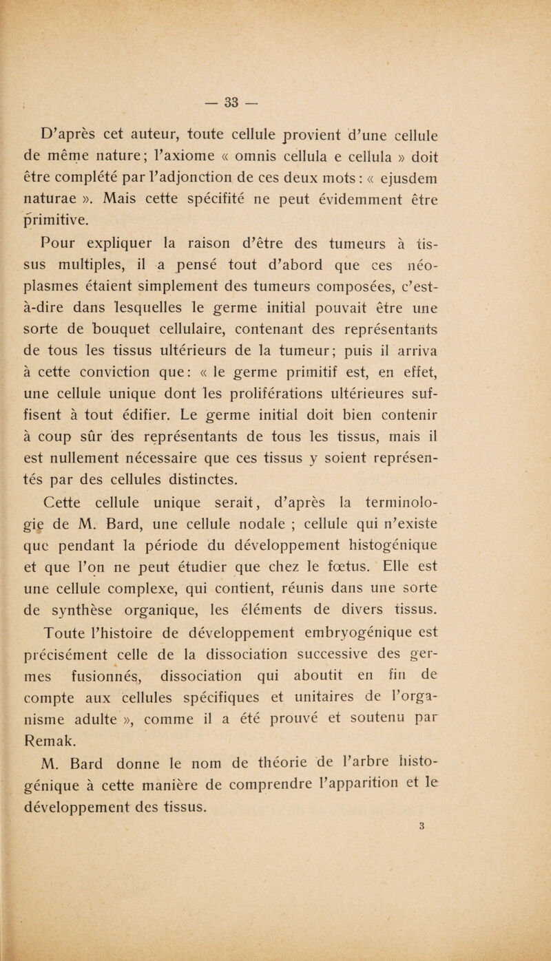 D’après cet auteur, toute cellule provient d’une cellule de même nature; l’axiome « omnis cellula e cellula » doit être complété par l’adjonction de ces deux mots : « ejusdem naturae ». Mais cette spécifité ne peut évidemment être primitive. Pour expliquer la raison d’être des tumeurs à tis¬ sus multiples, il a pensé tout d’abord que ces néo¬ plasmes étaient simplement des tumeurs composées, c’est- à-dire dans lesquelles le germe initial pouvait être une sorte de bouquet cellulaire, contenant des représentants de tous les tissus ultérieurs de la tumeur; puis il arriva à cette conviction que: « le germe primitif est, en effet, une cellule unique dont les proliférations ultérieures suf¬ fisent à tout édifier. Le germe initial doit bien contenir à coup sûr des représentants de tous les tissus, mais il est nullement nécessaire que ces tissus y soient représen¬ tés par des cellules distinctes. Cette cellule unique serait, d’après la terminolo¬ gie de M. Bard, une cellule nodale ; cellule qui n’existe que pendant la période du développement histogénique et que l’on ne peut étudier que chez le fœtus. Elle est une cellule complexe, qui contient, réunis dans une sorte de synthèse organique, les éléments de divers tissus. Toute l’histoire de développement embryogénique est précisément celle de la dissociation successive des ger¬ mes fusionnés, dissociation qui aboutit en fin de compte aux cellules spécifiques et unitaires de l’orga¬ nisme adulte », comme il a été prouvé et soutenu par Remak. M. Bard donne le nom de théorie de l’arbre histo¬ génique à cette manière de comprendre l’apparition et le développement des tissus. 3