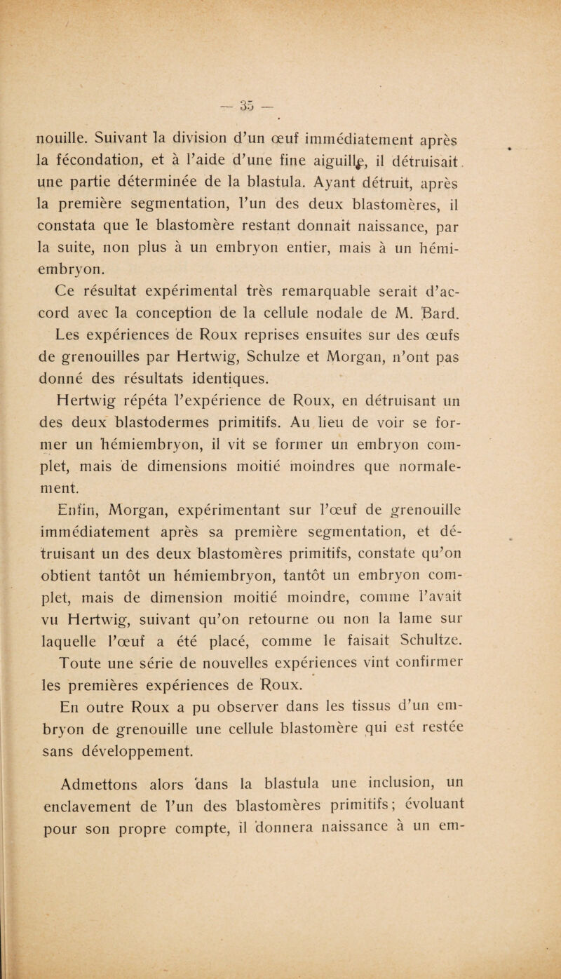 nouille. Suivant la division d’un œuf immédiatement après la fécondation, et à l’aide d’une fine aiguill^, il détruisait une partie déterminée de la blastula. Ayant détruit, après la première segmentation, l’un des deux blastomères, il constata que le blastomère restant donnait naissance, par la suite, non plus à un embryon entier, mais à un hémi¬ embryon. Ce résultat expérimental très remarquable serait d’ac¬ cord avec la conception de la cellule nodale de M. 'Bard. Les expériences de Roux reprises ensuites sur des œufs de grenouilles par Hertwig, Schulze et Morgan, n’ont pas donné des résultats identiques. Hertwig répéta l’expérience de Roux, en détruisant un des deux blastodermes primitifs. Au lieu de voir se for¬ mer un hémiembryon, il vit se former un embryon com¬ plet, mais de dimensions moitié moindres que normale¬ ment. Enfin, Morgan, expérimentant sur l’œuf de grenouille immédiatement après sa première segmentation, et dé¬ truisant un des deux blastomères primitifs, constate qu’on obtient tantôt un hémiembryon, tantôt un embryon com¬ plet, mais de dimension moitié moindre, comme l’avait vu Hertwig, suivant qu’on retourne ou non la lame sur laquelle l’œuf a été placé, comme le faisait Schultze. Toute une série de nouvelles expériences vint confirmer les premières expériences de Roux. En outre Roux a pu observer dans les tissus d’un em¬ bryon de grenouille une cellule blastomère qui est restée sans développement. Admettons alors 'dans la blastula une inclusion, un enclavement de l’un des blastomères primitifs; évoluant pour son propre compte, il donnera naissance à un em-