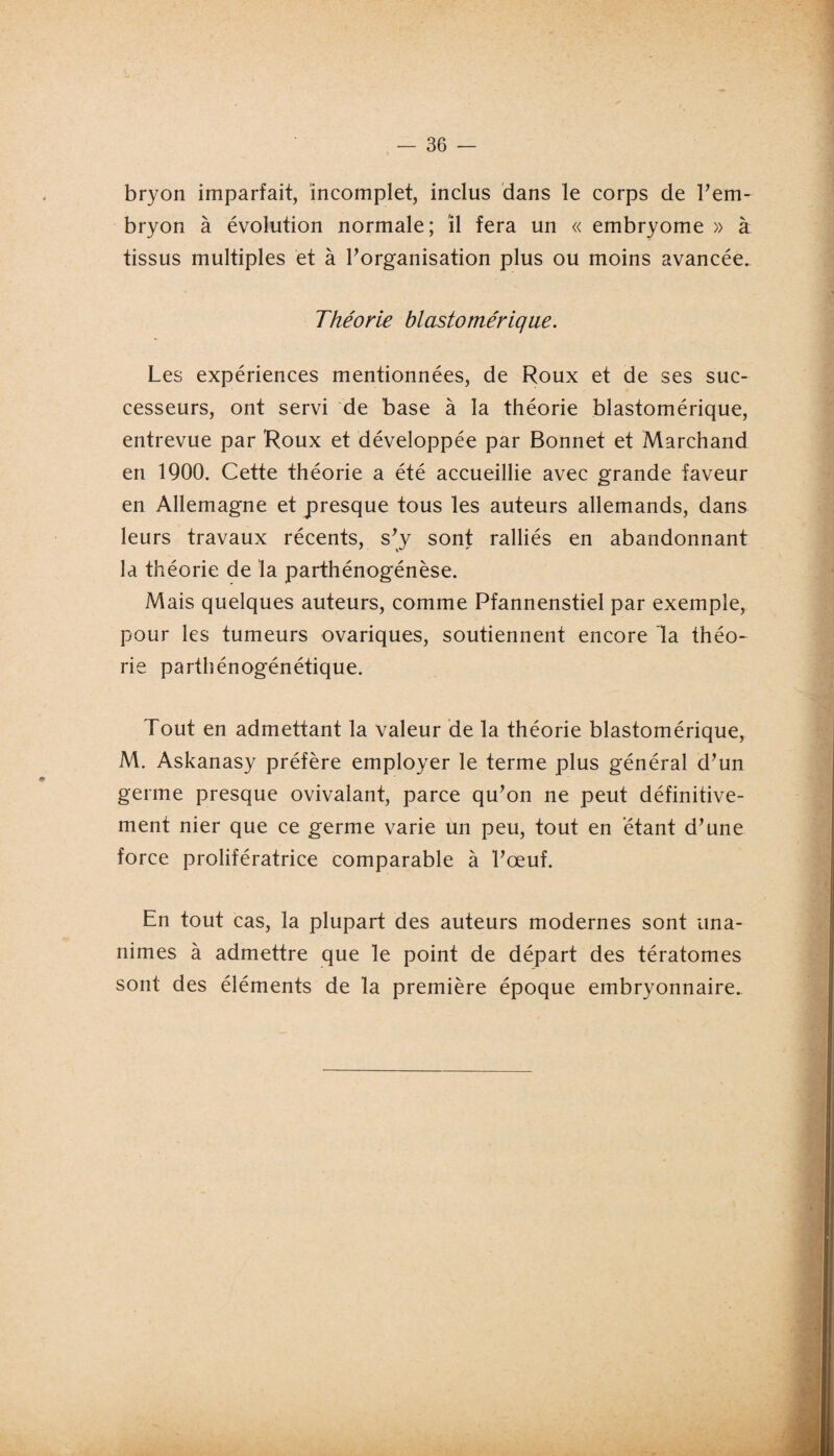 bryon imparfait, incomplet, inclus dans le corps de l'em¬ bryon à évolution normale; il fera un « embryome » à tissus multiples et à l'organisation plus ou moins avancée. Théorie hlastomérique. Les expériences mentionnées, de Roux et de ses suc¬ cesseurs, ont servi de base à la théorie blastomérique, entrevue par Roux et développée par Bonnet et Marchand en 1900. Cette théorie a été accueillie avec grande faveur en Allemagne et presque tous les auteurs allemands, dans leurs travaux récents, s'y sont ralliés en abandonnant la théorie de la parthénogénèse. Mais quelques auteurs, comme Pfannenstiel par exemple, pour les tumeurs ovariques, soutiennent encore la théo¬ rie parthénogénétique. Tout en admettant la valeur de la théorie blastomérique, M. Askanasy préfère employer le terme plus général d'un germe presque ovivalant, parce qu'on ne peut définitive¬ ment nier que ce germe varie un peu, tout en étant d'une force prolifératrice comparable à l'œuf. En tout cas, la plupart des auteurs modernes sont una¬ nimes à admettre que le point de départ des tératomes sont des éléments de la première époque embryonnaire.