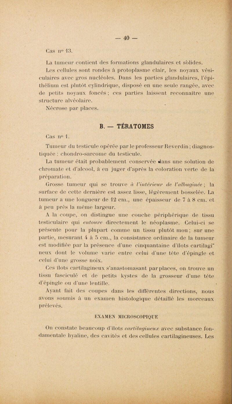 Cas n° 13. La tumeur contient des formations glandulaires, et solides. Les cellules sont rondes à protoplasme clair, les noyaux vési¬ culaires avec gros nucléoles. Dans les parties glandulaires, l’épi¬ thélium est plutôt cylindrique, disposé en une seule rangée, avec de petits noyaux foncés ; ces parties laissent reconnaître une structure alvéolaire. Nécrose par places. B. — TÉRATOMES Cas n° 1. Tumeur du testicule opérée par le professeur Reverdin ; diagnos¬ tiquée ; chondro-sarcome du testicule. La tumeur était probablement conservée dans une solution de chromate et d’alcool, à en juger d’après la coloration verte de la préparation. Grosse tumeur qui se trouve à l’intérieur de Valbuginée ; la surface de cette dernière est assez lisse, légèrement bosselée. La tumeur a une longueur de 12 cm., une épaisseur de 7 à 8 cm. et à peu près la même largeur. A la coupe, on distingue une couche périphérique de tissu testiculaire qui entoure directement le néoplasme. Celui-ci se présente pour la plupart comme un tissu plutôt mou ; sur une partie, mesurant 4 à 5 cm., la consistance ordinaire de la tumeur est modifiée par la présence d’une cinquantaine d’îlots cartilagi neux dont le volume varie entre celui d’une tête d’épingle et celui d’une grosse noix. Ces îlots cartilagineux s’anastomasant par places, on trouve un tissu fasciculé et de petits kystes de la grosseur d’une tête d’épingle ou d’une lentille. Ayant fait des coupes dans les différentes directions, nous avons soumis à un examen histologique détaillé les morceaux prélevés. EXAMEN MICROSCOPIQUE On constate beaucoup d’ilots cartilagineux avec substance fon¬ damentale hyaline, des cavités et des cellules cartilagineuses. Les